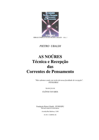 OBRAS COMPLETAS DE PIETRO UBALDI - VOL. 3




          PIETRO UBALDI


     AS NOÚRES
  Técnica e Recepção
          das
Correntes de Pensamento
     "Não sabemos senão em razão da nossa faculdade de recepção".
                     PITÁGORAS


                  TRADUÇÃO DE

              CLÓVIS TAVARES




      Fundação Pietro Ubaldi - FUNDÁPU
            DEPARTAMENTO EDITORIAL

             Avenida Rui Barbosa, 1.061

                28.100 - CAMPOS, RJ.
 