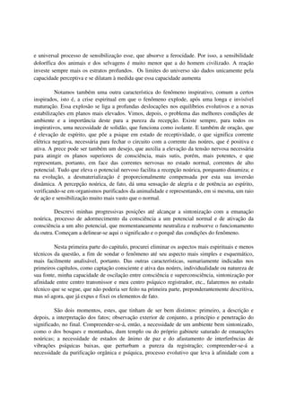 e universal processo de sensibilização esse, que absorve a ferocidade. Por isso, a sensibilidade
dolorífica dos animais e dos selvagens é muito menor que a do homem civilizado. A reação
investe sempre mais os estratos profundos. Os limites do universo são dados unicamente pela
capacidade perceptiva e se dilatam à medida que essa capacidade aumenta

          Notamos também uma outra característica do fenômeno inspirativo, comum a certos
inspirados, isto é, a crise espiritual em que o fenômeno explode, após uma longa e invisível
maturação. Essa explosão se liga a profundas deslocações nos equilíbrios evolutivos e a novas
estabilizações em planos mais elevados. Vimos, depois, o problema das melhores condições de
ambiente e a importância deste para a pureza da recepção. Existe sempre, para todos os
inspirativos, uma necessidade de solidão, que funciona como isolante. E também de oração, que
é elevação de espírito, que põe a psique em estado de receptividade, o que significa corrente
elétrica negativa, necessária para fechar o circuito com a corrente das noúres, que é positiva e
ativa. A prece pode ser também um desejo, que auxilia a elevação da tensão nervosa necessária
para atingir os planos superiores de consciência, mais sutis, porém, mais potentes, e que
representam, portanto, em face das correntes nervosas no estado normal, correntes de alto
potencial. Tudo que eleva o potencial nervoso facilita a recepção noúrica, porquanto dinamiza; e
na evolução, a desmaterialização é proporcionalmente compensada por esta sua inversão
dinâmica. A percepção noúrica, de fato, dá uma sensação de alegria e de potência ao espírito,
verificando-se em organismos purificados da animalidade e representando, em si mesma, um raio
de ação e sensibilização muito mais vasto que o normal.

         Descrevi minhas progressivas posições até alcançar a sintonização com a emanação
noúrica, processo de adormecimento da consciência a um potencial normal e de ativação da
consciência a um alto potencial, que momentaneamente neutraliza e reabsorve o funcionamento
da outra. Começam a delinear-se aqui o significado e o porquê das condições do fenômeno.

         Nesta primeira parte do capitulo, procurei eliminar os aspectos mais espirituais e menos
técnicos da questão, a fim de sondar o fenômeno até seu aspecto mais simples e esquemático,
mais facilmente analisável, portanto. Das outras características, sumariamente indicadas nos
primeiros capítulos, como captação consciente e ativa das noúres, individualidade ou natureza de
sua fonte, minha capacidade de oscilação entre consciência e superconsciência, sintonização por
afinidade entre centro transmissor e meu centro psíquico registrador, etc., falaremos no estudo
técnico que se segue, que não poderia ser feito na primeira parte, preponderantemente descritiva,
mas só agora, que já expus e fixei os elementos de fato.

         São dois momentos, estes, que tinham de ser bem distintos: primeiro, a descrição e
depois, a interpretação dos fatos; observação exterior de conjunto, a princípio e penetração do
significado, no final. Compreender-se-á, então, a necessidade de um ambiente bem sintonizado,
como o dos bosques e montanhas, dum templo ou do próprio gabinete saturado de emanações
noúricas; a necessidade de estados de ânimo de paz e do afastamento de interferências de
vibrações psíquicas baixas, que perturbam a pureza da registração; compreender-se-á a
necessidade da purificação orgânica e psíquica, processo evolutivo que leva à afinidade com a
 