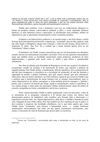 embora no presente volume Ubaldi não a cite5, a ela se refere toda a penetrante análise que em
"As Noúres o Autor desenvolve com imensa novidade de expressão e considerações, ante as
quais empalidecem todas as obras até agora publicadas e que em vão tentam discorrer sobre
fenomenologia ultrafânica, apenas baseadas em manifestações exteriores.

         Ubaldi, pelo contrário, viveu o fenômeno e por isso seu conhecimento ultrapassa os
limites da pesquisa comum, conservando-se prudente e sábio, e assim superando inúmeras
hipóteses, os mais fantásticos juízos e apreciações, as elucubrações mais estranhas, infantis ou
impenetráveis que se apresentam sob pressuposta e irreal vestimenta científica.

          Competia a um hipersensitivo poderoso e, ao mesmo tempo, a um forte talento, a tarefa
de tratar deste principal tema da biosofia; a alguém que, "assinalado" para tal obra, pudesse, onde
não sabe chegar a inteligência, chegar com a intuição, e onde esta não alcança, deixar intervir a
inspiração. E, então, "Sua Voz" diz a verdade que a mente humana ignora: di-la ao seu
"instrumento" idôneo e digno.

         O fenômeno, em Ubaldi, assume características que em vão buscaríamos nos ultrafanos
comuns, mesmo nos intensamente exercitados e provados. Com isso não queremos nem podemos
negar que também nestes as faculdades paranormais sejam poderosas, produtoras de fatos
impressionantes e agitantes pelo modo como se obtêm e pela beleza e grandiosidade
substanciais.

         Nas obras já editadas pela Sociedade de Biopsíquica ou sob seus auspícios, ressaltam as
excepcionais virtudes de recepção e de transmissão de noúres, que superam a potência do
engenho humano. Em Ubaldi, porém, a manifestação, além de superlativa, tem a característica de
não lhe fazer desaparecer a consciência ou a recordação do acontecido, de não lhe diminuir a
capacidade de atender o próprio fenômeno, quer pelo aspecto formal, quer pelo substancial.
Além disso, falta em muitos ultrafanos, ou é bem nebulosa, aquela fé que existe em Ubaldi e que
é potência apta à harmonização da mente humana com as energias transcendentais; para os
outros hipersensitivos de efeitos conceptuais se torna também possível conseguir o "perfeito",
porém, com o concurso do biósofo que dirige, regula as manifestações, realiza a experiência. E
isso explica porque a maior parte das mensagens obtidas mediunicamente sejam tão pobres de
conceito, mesquinhas na forma, contraditórias e até triviais e grotescas.

          Neste volume premiado, Ubaldi se detém amplamente, como era necessário, a falar de
si, unicamente de si, porquanto, tomando-se a Si mesmo para exame, nos oferece uma
demonstração positiva, de indubitável valor científico, pois firmada sobre a observação e a
experiência exercida sobre um Sujeito hipersensitivo; além disso, o trabalho é baseado na razão
com a bagagem de uma sólida cultura. Esse fato também nos dá a esperança de que se pode e se
deve acentuar o progresso das faculdades ultrafânicas, isto é, que todos aqueles que, como
Ubaldi, forem "assinalados" para oferecer à humanidade novas e sempre luminosas
manifestações transcendentais, não serão, um dia, apenas instrumentos inconscientes, mas,
cientes e conscientes do valor do fenômeno que através deles se exterioriza.



      5
        Exceto nas "Conclusões", acrescentadas pelo autor e introduzidas na obra, já em curso de
impressão.
 