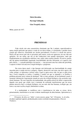 Mário Borsalino

                                 Pier1uigi Toffanello

                                 Gino Trespioli, relator.


Milão, janeiro de 1937.




                                                  I

                                         PREMISSAS

         Cada século tem uma característica dominante que lhe é própria, especializando-se
numa criação particular que parece a razão de ser desse tempo; e é justamente o produto dessa
criação que sobrevive, transmitido aos séculos porvindouros. O nosso é o século dos nervos.
Parece até que nossos pais não os possuíam; pelo menos, assim nos aparecem, em sua vida sem
agitações, em sua calma, que nós já não conhecemos nem quando repousamos, tanto que
freqüentemente nos acreditamos enfermos; mas, então, todos estamos doentes. Os nervos, porém,
não são apenas irritabilidade, inquietude, insaciabilidade; não têm, felizmente, só o aspecto visto
pela ciência, — o pseudo-patológico da neurose, — mas possuem uma face ainda não percebida,
o aspecto evolutivo de uma nova criação biológica: o psiquismo.

          Em nossa época atual, o tipo humano está deslocando sua funcionalidade do campo
muscular para o campo nervoso e psíquico. Algures, desenvolvi este tema, mas devo agora a ele
voltar, porque, se representa o terreno sobre o qual se apoia nossa vida, em que se agita nossa
luta e nossa conquista se realiza, é também o cenário em que se enquadra e se justifica o
problema presente neste volume de ultrafania6. Não se trata, portanto, de um fenômeno casual: é
momento substancial e logicamente situado no curso da evolução biológica e das ascensões espi-
rituais humanas. No caso específico da mediunidade, não poderia deixar de influir a repercussão
daquele caso geral, que condiz com o momento de acelerado transformismo que em nosso
planeta atravessa hoje a evolução biológica, em sua mais alta fase humana, evolução que, em
torno a sua mais excelsa criação, febrilmente se afana.

        E a mediunidade se modificou com o transformar-se de todas as coisas; devia,
primeiramente, transformar-se na mais evidente manifestação da alma humana. Apresentou-se a

6
       Ultrafania: de ultra, lat : "além", e fania (faneia), grego: "luz". Ultrafania: luz do além,
do plano espiritual superior, produzida pelas noúres (correntes de pensamento). (Nota do
Tradutor).
 
