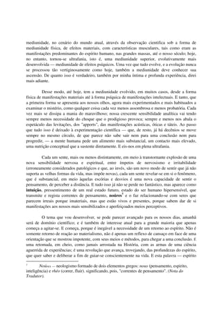 mediunidade, no cenário do mundo atual, através da observação cientifica sob a forma de
mediunidade física, de efeitos materiais, com características musculares, tais como eram as
manifestações predominantes do espírito humano, nas grandes massas, até o nosso século; hoje,
no entanto, tornou-se ultrafania, isto é, uma mediunidade superior, evolutivamente mais
desenvolvida — mediunidade de efeitos psíquicos. Uma vez que tudo evolve, e a evolução nunca
se processou tão vertiginosamente como hoje, também a mediunidade deve conhecer sua
ascensão. De quanto isso é verdadeiro, também por minha íntima e profunda experiência, direi
mais adiante.

          Desse modo, até hoje, tem a mediunidade evolvido, em muitos casos, desde a forma
física de manifestações materiais até à forma psíquica de manifestações intelectuais. E tanto, que
a primeira forma se apresenta aos nossos olhos, agora mais experimentados e mais habituados a
examinar o mistério, como qualquer coisa cada vez menos assombrosa e menos probatória. Cada
vez mais se dissipa a mania do maravilhoso; nossa crescente sensibilidade analítica vai tendo
sempre menos necessidade do choque que o prodigioso provoca; sempre e menos nos abala o
espetáculo das levitações, dos "apports", das manifestações acústicas, óticas e táteis. Ao passo
que tudo isso é deixado à experimentação científica — que, de resto, já há decênios se move
sempre no mesmo círculo, de que parece não sabe sair nem para uma conclusão nem para
progredir, — a mente humana pede um alimento mais substancial, um contacto mais elevado,
uma nutrição conceptual que a sustente diretamente. E eis-nos em plena ultrafania.

         Cada um sente, mais ou menos distintamente, em meio à transtornante explosão de uma
nova sensibilidade nervosa e espiritual, entre ímpetos de nervosismo e irritabilidade
(erroneamente considerados patológicos e que, ao invés, são um novo modo de sentir que já não
suporta as velhas formas da vida, mas impõe novas), cada um sente revelar-se em si o fenômeno,
que é substancial, em meio àquelas escórias e desvios é uma nova capacidade de sentir o
pensamento, de perceber a distância. E tudo isso já não se perde no fantástico, mas aparece como
intuição, pressentimento de um real estado futuro, estado do ser humano hipersensível, que
transmite e regista correntes de pensamento, noúres7 e o faz relacionando-se com seres que
parecem irreais porque imateriais, mas que estão vivos e presentes, porque sabem dar de si
manifestações aos nossos mais sensibilizados e aperfeiçoados meios perceptivos.

         O tema que vou desenvolver, se pode parecer avançado para os nossos dias, amanhã
será de domínio científico; e é também de interesse atual para a grande maioria que apenas
começa a agitar-se. E começa, porque é inegável a necessidade de um retorno ao espírito. Não é
somente retorno de reação ao materialismo, não é apenas um reflexo de cansaço em face de uma
orientação que se mostrou impotente, com seus meios e métodos, para chegar a uma conclusão. É
uma retomada, em cheio, como jamais arrostada na História, com as armas de uma ciência
aguerrida de experiências; é uma revolução que avança, trovejando, das profundezas do espírito,
que quer saber e deliberar a fim de guiar-se conscientemente na vida. E esta palavra — espírito

7
        Noúres — neologismo formado de dois elementos gregos: nous (pensamento, espirito,
inteligência) e rhéo (correr, fluir). significando, pois, "correntes de pensamento". (Nota do
Tradutor).
 