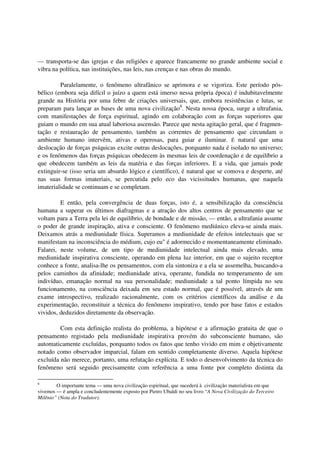 — transporta-se das igrejas e das religiões e aparece francamente no grande ambiente social e
vibra na política, nas instituições, nas leis, nas crenças e nas obras do mundo.

         Paralelamente, o fenômeno ultrafânico se aprimora e se vigoriza. Este período pós-
bélico (embora seja difícil o juízo a quem está imerso nessa própria época) é indubitavelmente
grande na História por uma febre de criações universais, que, embora resistências e lutas, se
preparam para lançar as bases de uma nova civilização8. Nesta nossa época, surge a ultrafania,
com manifestações de força espiritual, agindo em colaboração com as forças superiores que
guiam o mundo em sua atual laboriosa ascensão. Parece que nesta agitação geral, que é fragmen-
tação e restauração de pensamento, também as correntes de pensamento que circundam o
ambiente humano intervêm, ativas e operosas, para guiar e iluminar. É natural que uma
deslocação de forças psíquicas excite outras deslocações, porquanto nada é isolado no universo;
e os fenômenos das forças psíquicas obedecem às mesmas leis de coordenação e de equilíbrio a
que obedecem também as leis da matéria e das forças inferiores. E a vida, que jamais pode
extinguir-se (isso seria um absurdo lógico e científico), é natural que se comova e desperte, até
nas suas formas imateriais, se percutida pelo eco das vicissitudes humanas, que naquela
imaterialidade se continuam e se completam.

         E então, pela convergência de duas forças, isto é, a sensibilização da consciência
humana a superar os últimos diafragmas e a atração dos altos centros de pensamento que se
voltam para a Terra pela lei de equilíbrio, de bondade e de missão, — então, a ultrafania assume
o poder de grande inspiração, ativa e consciente. O fenômeno mediúnico eleva-se ainda mais.
Deixamos atrás a mediunidade física. Superamos a mediunidade de efeitos intelectuais que se
manifestam na inconsciência do médium, cujo eu" é adormecido e momentaneamente eliminado.
Falarei, neste volume, de um tipo de mediunidade intelectual ainda mais elevado, uma
mediunidade inspirativa consciente, operando em plena luz interior, em que o sujeito receptor
conhece a fonte, analisa-lhe os pensamentos, com ela sintoniza e a ela se assemelha, buscando-a
pelos caminhos da afinidade; mediunidade ativa, operante, fundida no temperamento de um
indivíduo, emanação normal na sua personalidade; mediunidade a tal ponto límpida no seu
funcionamento, na consciência deixada em seu estado normal, que é possível, através de um
exame introspectivo, realizado racionalmente, com os critérios científicos da análise e da
experimentação, reconstituir a técnica do fenômeno inspirativo, tendo por base fatos e estados
vividos, deduzidos diretamente da observação.

         Com esta definição realista do problema, a hipótese e a afirmação gratuita de que o
pensamento registado pela mediunidade inspirativa provém do subconsciente humano, são
automaticamente excluídas, porquanto todos os fatos que tenho vivido em mim e objetivamente
notado como observador imparcial, falam em sentido completamente diverso. Aquela hipótese
excluída não merece, portanto, uma refutação explícita. E todo o desenvolvimento da técnica do
fenômeno será seguido precisamente com referência a uma fonte por completo distinta da

8
        O importante tema — uma nova civilização espiritual, que sucederá à civilização materialista em que
vivemos — é ampla e concludentemente exposto por Pietro Ubaldi no seu livro “A Nova Civilização do Terceiro
Milênio” (Nota do Tradutor).
 