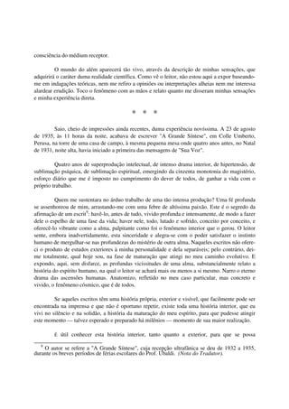 consciência do médium receptor.

         O mundo do além aparecerá tão vivo, através da descrição de minhas sensações, que
adquirirá o caráter duma realidade científica. Como vê o leitor, não estou aqui a expor baseando-
me em indagações teóricas, nem me refiro a opiniões ou interpretações alheias nem me interessa
alardear erudição. Toco o fenômeno com as mãos e relato quanto me disseram minhas sensações
e minha experiência direta.

                                           * * *
         Saio, cheio de impressões ainda recentes, duma experiência novíssima. A 23 de agosto
de 1935, às 11 horas da noite, acabava de escrever "A Grande Síntese", em Colle Umberto,
Perusa, na torre de uma casa de campo, à mesma pequena mesa onde quatro anos antes, no Natal
de 1931, noite alta, havia iniciado a primeira das mensagens de "Sua Voz".

         Quatro anos de superprodução intelectual, de intenso drama interior, de hipertensão, de
sublimação psíquica, de sublimação espiritual, emergindo da cinzenta monotonia do magistério,
esforço diário que me é imposto no cumprimento do dever de todos, de ganhar a vida com o
próprio trabalho.

          Quem me sustentara no árduo trabalho de uma tão intensa produção? Uma fé profunda
se assenhoreou de mim, arrastando-me com uma febre de altíssima paixão. Este é o segredo da
afirmação de um escrit9: havê-lo, antes de tudo, vivido profunda e intensamente, de modo a fazer
dele o espelho de uma fase da vida; haver nele, todo, lutado e sofrido, conceito por conceito, e
oferecê-lo vibrante como a alma, palpitante como foi o fenômeno interior que o gerou. O leitor
sente, embora inadvertidamente, esta sinceridade e alegra-se com o poder satisfazer o instinto
humano de mergulhar-se nas profundezas do mistério de outra alma. Naqueles escritos não ofere-
ci o produto de estudos exteriores à minha personalidade e dela separáveis; pelo contrário, dei-
me totalmente, qual hoje sou, na fase de maturação que atingi no meu caminho evolutivo. E
expondo, aqui, sem disfarce, as profundas vicissitudes de uma alma, substancialmente relato a
história do espírito humano, na qual o leitor se achará mais ou menos a si mesmo. Narro o eterno
drama das ascensões humanas. Anatomizo, refletido no meu caso particular, mas concreto e
vivido, o fenômeno cósmico, que é de todos.

         Se aqueles escritos têm uma história própria, exterior e visível, que facilmente pode ser
encontrada na imprensa e que não é oportuno repetir, existe toda uma história interior, que eu
vivi no silêncio e na solidão, a história da maturação do meu espírito, para que pudesse atingir
este momento — talvez esperado e preparado há milênios — momento de sua maior realização.

         É   útil conhecer esta história interior, tanto quanto a exterior, para que se possa
   9
    O autor se refere a "A Grande Síntese", cuja recepção ultrafânica se deu de 1932 a 1935,
durante os breves períodos de férias escolares do Prof. Ubaldi. (Nota do Tradutor).
 