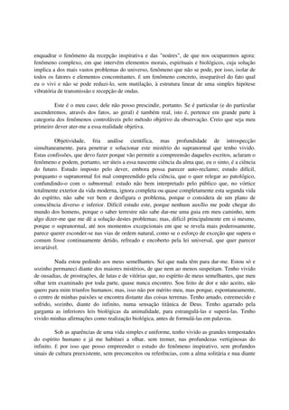 enquadrar o fenômeno da recepção inspirativa e das "noúres", de que nos ocuparemos agora:
fenômeno complexo, em que intervêm elementos morais, espirituais e biológicos, cuja solução
implica a dos mais vastos problemas do universo, fenômeno que não se pode, por isso, isolar de
todos os fatores e elementos concomitantes. É um fenômeno concreto, inseparável do fato qual
eu o vivi e não se pode reduzi-lo, sem mutilação, à estrutura linear de uma simples hipótese
vibratória de transmissão e recepção de ondas.

         Este é o meu caso; dele não posso prescindir, portanto. Se é particular (e do particular
ascenderemos, através dos fatos, ao geral) é também real, isto é, pertence em grande parte à
categoria dos fenômenos controláveis pelo método objetivo da observação. Creio que seja meu
primeiro dever ater-me a essa realidade objetiva.

         Objetividade, fria análise científica, mas profundidade de introspecção
simultaneamente, para penetrar e solucionar este mistério do supranormal que tenho vivido.
Estas confissões, que devo fazer porque vão permitir a compreensão daqueles escritos, aclaram o
fenômeno e podem, portanto, ser úteis a essa nascente ciência da alma que, eu o sinto, é a ciência
do futuro. Estudo imposto pelo dever, embora possa parecer auto-reclamo; estudo difícil,
porquanto o supranormal foi mal compreendido pela ciência, que o quer relegar ao patológico,
confundindo-o com o subnormal: estudo não bem interpretado pelo público que, no vórtice
totalmente exterior da vida moderna, ignora completa ou quase completamente esta segunda vida
do espírito, não sabe ver bem e desfigura o problema, porque o considera de um plano de
consciência diverso e inferior. Difícil estudo este, porque nenhum auxílio me pode chegar do
mundo dos homens, porque o saber terrestre não sabe dar-me uma guia em meu caminho, nem
algo dizer-me que me dê a solução destes problemas; mas, difícil principalmente em si mesmo,
porque o supranormal, até nos momentos excepcionais em que se revela mais poderosamente,
parece querer esconder-se nas vias de ordem natural, como se o esforço de exceção que supera o
comum fosse continuamente detido, refreado e encoberto pela lei universal, que quer parecer
invariável.

         Nada estou pedindo aos meus semelhantes. Sei que nada têm para dar-me. Estou só e
sozinho permaneci diante dos maiores mistérios, de que nem ao menos suspeitam. Tenho vivido
de ousadias, de prostrações, de lutas e de vitórias que, no espírito de meus semelhantes, que meu
olhar tem examinado por toda parte, quase nunca encontro. Sou feito de dor e não aceito, não
quero para mim triunfos humanos; mas, isso não por mérito meu, mas porque, espontaneamente,
o centro de minhas paixões se encontra distante das coisas terrenas. Tenho amado, estremecido e
sofrido, sozinho, diante do infinito, numa sensação titânica de Deus. Tenho agarrado pela
garganta as inferiores leis biológicas da animalidade, para estrangulá-las e superá-las. Tenho
vivido minhas afirmações como realização biológica, antes de formulá-las em palavras.

          Sob as aparências de uma vida simples e uniforme, tenho vivido as grandes tempestades
do espírito humano e já me habituei a olhar, sem tremer, nas profundezas vertiginosas do
infinito. É por isso que posso empreender o estudo do fenômeno inspirativo, sem profundos
sinais de cultura preexistente, sem preconceitos ou referências, com a alma solitária e nua diante
 