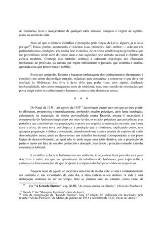 do fenômeno, livre e independente de qualquer idéia humana, tranqüilo e virgem de espírito,
como na aurora da vida.

         Bem sei que o mistério científico é protegido pelas forças da Lei e, algures, já o disse
por que10. Estou, porém, acostumado a violentar essas proteções, direi melhor — acho-me em
particularíssimas condições, em minha fase evolutiva, de extrema sensibilização perceptiva, que
me possibilitam sentir além do limite dado e não superável pelo método racional e objetivo da
ciência moderna. Conheço esse método, conheço a sufocante psicologia dos chamados
intelectuais de profissão, da cultura que repete eternamente o passado, que comenta e analisa,
que nada cria, que pesa e mata o espírito.

         Estou nos antípodes. Detesto a bagagem embaraçante dos conhecimentos elementares e
considero um crime desperdiçar energias psíquicas para armazenar e conservar o que deve ser
confiado às bibliotecas Sou livre e devo sê-lo para poder voar, leve, rápido, distilando
intelectualidade, não como esmagadora mole de sabedoria, mas, num sentido de orientação, que
possa cingir todos os conhecimentos humanos, como a vista domina as coisas.

                                                     * * *
         Do Natal de 193111 até agosto de 193512 decorreram quatro anos em que ao meu espíri-
to afloraram, progressiva e metodicamente, profundos estados psíquicos, após lenta incubação;
culminando na maturação de minha personalidade eterna Exporei, porque é necessário à
compreensão do fenômeno inspirativo por mim vivido, os estados psíquicos que precederam este
período e que constituíram sua preparação; exporei, em seguida, a maturação em mim, em forma
clara e ativa, de uma nova psicologia e a produção que a continuou, explicando como, sem
qualquer preparação volitiva e consciente, abandonando-me a esses estados de espírito até então
desconhecidos meus, pude eu desenvolver um trabalho intelectual correspondente a um plano
lógico de desenvolvimento, ao qual não se pode negar uma idéia diretiva, um a proporção de
partes e meios em face de um alvo conhecido e desejado, mas desde o princípio estranho a minha
consciência habitual.

           científico colocar o fenômeno no seu ambiente. É necessário fazer preceder esta parte
             É
descritiva a outra, em que me aproximarei da substância do fenômeno, para explicar-lhe a
essência e o funcionamento até que desponte a compreensão do típico fenômeno inspirativo.

        Naquela noite de agosto se encerrava uma fase de minha vida: a vida é verdadeiramente
um caminho e, nas vicissitudes de cada dia, a alma elabora o seu destino. A vida é uma
deslocação contínua do ser no tempo. Não se entenda este, no entanto, como ritmo de
      10
           Ver "A Grande Síntese", cap. XLIII, "As novas sendas da ciência". (Nota do Tradutor)
 11
      Data da 1.ª das "Mensagens Espirituais". (Nota do Autor).
12
   Fim da composição da "Grande Síntese". Sua 1.ª edição foi publicada em fascículos pela
revista “Ali dei Pensiero” de Milão, de janeiro de 1933 a setembro de 1937. (Nota do Autor)
 