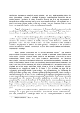 movimentos astronômicos, redutíveis a anos, dias etc.; isso não é senão a medida exterior do
ritmo, convencional e cômoda. A substância do tempo é o transformismo fenomênico que, no
mundo humano, é evolução da vida e do espírito. Percebo que deve soar estranhamente a
expressão desta minha psicologia interior, neste nosso mundo hodierno, todo projetado para o
exterior, em que as criaturas tendem a olhar para as outras e não para si mesmas. Hoje, esse meu
tempo está cumprindo. Aqueles escritos se espalharam pelo mundo.

        Naquela noite de agosto eu me encontrava só. Distante, a família vozeava, em torno da
mesa de jantar. Minha filha me chamava, do terraço; "Papai, vem brincar!" Mais longe ainda, o
imenso silêncio do campo adormecido. O mundo não via e não compreendia. Eu estava só.

          A idéia tem seu ritmo de divulgação, deve vencer obstáculos psicológicos e práticos,
canalizar-se pelos caminhos da imprensa, superar como força a inércia psíquica do ambiente,
enxertar-se nas correntes espirituais do mundo. Uma vez, porém, desfechada a centelha do
pensamento, a idéia é uma força lançada e, como o som e a luz, caminhará sozinha, tendendo a
difundir-se na proporção da potência do centro genético, a multiplicar-se por ressonâncias
infinitas no coração dos homens. A lei de todas as coisas marca o ritmo também deste fenômeno,
que deve ter o seu tempo.

          Estava sozinho, naquela noite, em face do fato consumado, da obra13 a que me havia
dado totalmente, a que havia dado meu "eu" maior, qual sou na eternidade. Tremia diante de uma
visão imensa, completa finalmente agora, diante de um pensamento titânico que me havia
redemoinhado durante quatro anos, numa tempestade sobre-humana, não percebida
exteriormente. Exultava, na satisfação perfeita de um profundo instinto biológico, preparado em
minha eterna evolução, instinto inconsciente e absoluto como o de uma mãe que dá a vida a seu
filho. Sentia haver tocado, finalmente, um vértice de minhas ascensões, sentia haver obedecido e
triunfado ao mesmo tempo, cumprindo minha missão e função de cidadão do universo,
inclinando-me ao comando da grande Lei de Deus. A flor, fecundada por uma vida de
sofrimentos, havia nascido: eu não vivera, portanto, e não sofrera tanto, em vão. Minha vida, tão
difícil, havia dado um fruto que a valorizava, minha paixão incompreendida pudera explodir-se
na criação de uma obra de bem. Ao meu coração, que havia suplicado simpatia e compreensão e
a que o mundo não quisera responder, respondeu uma Voz do infinito. Essa Voz me tomou pela
mão, guiando-me pelos caminhos do mistério, ajudando-me a ascender a novas fases de
consciência. Deu-me a visão deslumbrante da Divindade. Inebriou-me com o cântico das grandes
leis da vida Fez-me sentir o princípio das coisas. Maravilhou-me com a sensação do choque das
forças cósmicas. Aniquilou minha natureza humana e me fez renascer numa natureza superior,
numa vida mais alta, em que eu chorava, cantava e amava, em harmonia com todas as criaturas
irmãs.
          Despertei de um sonho maravilhoso, potente e dulcíssimo, de um êxtase profundo cuja
recordação não se apaga, para descer novamente à triste realidade humana. Minha visão seria,
mais tarde, compreendida e sentida por outros. Mas, eu a vivera primeiramente, na forma do

  13
       "A Grande Síntese". (Nota do Autor)
 