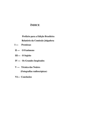 ÍNDICE



      Prefácio para a Edição Brasileira
      Relatório da Comissão Julgadora
I—   Premissas

II — O Fenômeno

III — O Sujeito

IV — Os Grandes Inspirados

V — Técnica das Noúres
     (Fotografias radioscópicas)

VI— Conclusões
 