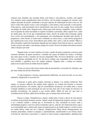 contacto mais imediato, por sensação direta, sem leitura e sem palavras, sozinho, com aquela
Voz, disperso numa magnificência única de beleza, sob um poder esmagante de conceito, num
ímpeto arrasador de paixão, arrebatado a um grau supremo de sublimação de todo o meu ser. Eu
havia vivido todo aquele escrito, como concepção e como drama, como sensação e como paixão.
Cada palavra, cada pensamento havia transformado uma gota de meu sangue, havia arrancado
um pedaço de minha alma. Naquela noite, olhava para mim mesmo, estupefato, corpo exânime,
mas revigorado de eterna mocidade no espírito. Exultante e prostrado, olhava aquele livro, saído
de minha pena, não sei de que resplandecente fonte, através de minha alma extasiada, aquele
livro escrito sem premeditação e sem preparação, tão estranhamente desejado pelo destino. E
perguntava a mim mesmo se ainda estava sonhando ou estava louco, a mim mesmo perguntava
que significavam essas coisas maravilhosas para minha vida e para a vida do mundo. Olhava a
obra concluída, à qual fora loucamente lançado por um impulso mais forte do que eu, e que havia
levado a termo sem saber e sem desejar, porque um centro, diverso da minha consciência normal,
sabia e desejava por mim

        Naquela noite, eu senti, transfuso em mim, o poder de quem comprimiu o universo num
monismo absoluto, de quem encontrou o caminho das causas no dédalo dos efeitos. A Esfinge
que mata quem revela o mistério me haveria aniquilado? Não. Eu havia obedecido e por mim
velava a suprema autoridade da Lei. Eu não havia violado, mas respondido; havia secundado,
sem rebeldia, o equilíbrio novo dos tempos maduros. Naquela noite, a cabeça em chamas,
achava-me no paroxismo da minha festa de espírito

         O meu ser estava todo imerso numa onda de pensamentos, ressonante de vibrações, que
por tanto tempo me haviam alimentado.

         A vida continuava a mesma, supremamente indiferente, em torno de mim, no seu curso
milenário, obedecendo à sua eterna lei.

         Cantavam os grilos pelos campos, dormiam as plantas e as estrelas cintilavam. Pelo
espaço, os mesmos silêncios das antigas noites egípcias, no coração dos homens as mesmas
paixões pré-históricas. No entanto, algo de extraordinário acontecera: em minha alma, a eterna
evolução rejubilava-se pela maturação de uma sua fase mais alta. E dos longes do universo eu
percebia ressonâncias, em resposta a esse secreto júbilo. Júbilo de meu ser, que mais se
avizinhara da lei de Deus, júbilo da lei de Deus, que se tornara mais real em mim.

          Passou o tempo. Tranqüilizou-se, depois, minha alma e tornei a descer do meu paraíso
ao inferno da psicologia humana corrente. Aquele estado de hipertensão psíquica serenou e voltei
a ser o homem comum e normal que se movimenta na vida, ensinando na escola, onde a
normalidade psíquica e nervosa é posta seriamente à prova, cada dia. Sei muitíssimo bem o que é
essa normalidade que a ciência quer negar aos hipersensitivos da minha espécie e sei bem usá-la,
em minha defesa, onde esta me é imposta. Simplicíssimo! Basta descer biologicamente aos
instintos primordiais, reduzir-se psíquica e espiritualmente, manifestando-se nas formas menos
evolvidas de vida física e passional e a criatura se torna normal, compreendida e admitida entre
 