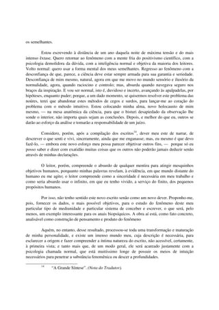 os semelhantes.

         Estou escrevendo à distância de um ano daquela noite de máxima tensão e do mais
intenso êxtase. Quero retornar ao fenômeno com a mente fria do positivismo científico, com a
psicologia demolidora da dúvida, com a inteligência normal e objetiva da maioria dos leitores.
Volto normal: quero usar a forma mental dos meus semelhantes. Regresso ao fenômeno com a
desconfiança de que, parece, a ciência deve estar sempre armada para sua garantia e seriedade.
Desconfiança de mim mesmo, natural, agora em que me movo no mundo sensório e ilusório da
normalidade, agora, quando raciocino e controlo; mas, absurda quando navegava seguro nos
braços da inspiração. E vou ser normal, isto é, duvidoso e incerto, avançando às apalpadelas, por
hipóteses, enquanto puder; porque, a um dado momento, se quisermos resolver este problema das
noúres, terei que abandonar estes métodos de cegos e surdos, para lançar-me ao coração do
problema com o método intuitivo. Estou colocando minha alma, novo holocausto de mim
mesmo, — na mesa anatômica da ciência, para que o bisturi desapiedado da observação lhe
sonde o interior, não importa quais sejam as conclusões. Depois, e melhor do que eu, outros se
darão ao esforço da análise e tomarão a responsabilidade de um juízo.

         Considero, porém, após a compilação dos escritos14, dever meu este de narrar, de
descrever o que senti e vivi, sinceramente, ainda que me enganasse; mas, eu mesmo é que devo
fazê-lo, — embora este novo esforço meu possa parecer objetivar outros fins, — porque só eu
posso saber e dizer com exatidão muitas coisas que os outros não poderão jamais deduzir senão
através de minhas declarações.

         O leitor, porém, compreende o absurdo de qualquer mentira para atingir mesquinhos
objetivos humanos, porquanto minhas palavras revelam, à evidência, em que mundo distante do
humano eu me agito; o leitor compreende como a sinceridade é necessária em meu trabalho e
como seria absurdo usar o infinito, em que eu tenho vivido, a serviço do finito, dos pequenos
propósitos humanos.

         Por isso, não tenho sentido este novo escrito senão como um novo dever. Proponho-me,
pois, fornecer os dados, o mais possível objetivos, para o estudo do fenômeno deste meu
particular tipo de mediunidade e particular sistema de conceber e escrever, o que será, pelo
menos, um exemplo interessante para os anais biopsíquicos. A obra aí está, como fato concreto,
analisável como construção de pensamento e produto do fenômeno

         Aquém, no entanto, desse resultado, processou-se toda uma transformação e maturação
de minha personalidade, e existe um imenso mundo meu, cuja descrição é necessária, para
esclarecer a origem e fazer compreender a íntima natureza do escrito, não acessível, certamente,
à primeira vista; e tanto mais que, de um modo geral, ele será acareado justamente com a
psicologia chamada normal, que está muitíssimo longe de possuir os meios de intuição
necessários para penetrar a substância fenomênica ou descer a profundidades.

        14
              “A Grande Síntese”. (Nota do Tradutor).
 