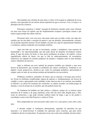 Será também esta a história de uma alma e o leitor vê-la-á agitar-se, palpitante de novas
paixões; será espectador de um intenso drama espiritual em que se movem, vivas, as forças e os
princípios das leis cósmicas.

        Procurarei comunicar a "minha" sensação do fenômeno, fazendo sentir como vibraram
em mim essas forças do espírito, que tão freqüentemente escapam à percepção comum e que
muitos negam porque não sabem senti-las.

         Procurarei fazer viver esta nova vida muito maior que eu tenho vivido, este rapto dos
sentidos que me tem dado a sensação do paraíso e que me permitiu, demoradamente, ausentar-
me da pesada atmosfera terrestre. Existe também, em tudo isso, algo de supremamente fantástico
e aventuroso, embora conduzido com seriedade científica.

          Aqui está todo um ser que se movimenta, coração e inteligência, num espasmo de
humanidade e de super-humanidade, que não pode deixar de despertar ressonâncias noutras
almas. E aqui são postos de frente os mais graves problemas da psique e do espírito, e dessa
superdelicada ciência do futuro, em que se fala de ondas-pensamento, de ressonâncias
intelectivas, de captação de correntes psíquicas, de atrações e simpatias entre os mais distantes
centros vibratórios do universo.

         Aqui se defronta um novo método de pesquisa científica por intuição e uma nova
técnica de pensamento, que circunda os problemas por espiras concêntricas, comprime-os em
ângulos visuais progressivos, afronta-os por visões de concepção poliédrica, aproximando-se
sempre, cada vez mais, de sua íntima estrutura até desnudá-los em sua essência.

          Problemas científicos, profundos, do futuro, que eu antecipo e investigo para resolvê-
los. Existe no fenômeno complexidade, riqueza de aspectos e, simultaneamente, um frescor de
verdade; e como e apresentado como realidade vivida, interessa não só ao cientista, mas também
ao filósofo e ao artista No momento das conclusões, eu saberei ascender, em minha psique de
intuição, e com ela arrojar-me ao mistério, que não poderá resistir-me.

        No fenômeno há também um lado místico e religioso, porque ele se realizou numa
atmosfera de fé intensa e de graça espiritual; existe nele um amor todo dirigido para o Alto,
como no misticismo, e que pode recordar (embora muito de longe e que se me perdoe a
recordação) o amor como São Francisco o sentiu na Verna.

         Para compreender-me seria necessário saber como vivo, como penso, como sofro, como
amo.

         É absurdo estudar os fenômenos abstratamente, separados da atmosfera em que
nasceram e se desenvolveram A realidade nos apresenta casos concretos, que para serem
verdadeiros devem ser particulares. Se queremos tocar com a mão uma realidade, devemos deter-
 