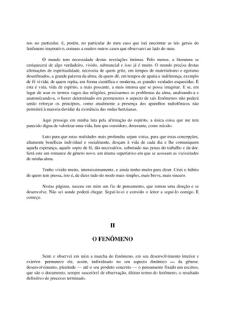nos no particular. É, porém, no particular do meu caso que irei encontrar as leis gerais do
fenômeno inspirativo, comuns a muitos outros casos que observarei ao lado do meu.

         O mundo tem necessidade destas revelações íntimas. Pelo menos, a literatura se
enriquecerá de algo verdadeiro, vivido, substancial e isso já é muito. O mundo precisa destas
afirmações de espiritualidade, necessita de quem grite, em tempos de materialismo e egoísmo
desenfreados, a grande palavra da alma; de quem dê, em tempos de apatia e indiferença, exemplo
de fé vivida; de quem repita, em forma científica e moderna, as grandes verdades esquecidas. E
esta é vida, vida de espírito, a mais possante, a mais intensa que se possa imaginar. E se, em
lugar de usar os termos vagos das religiões, precisarmos os problemas da alma, analisando-a e
anatomizando-a, o haver determinado em pormenores o aspecto de tais fenômenos não poderá
senão reforçar os princípios, como atualmente a presença dos aparelhos radiofônicos não
permitirá à maioria duvidar da existência das ondas hertzianas.

         Aqui prossigo em minha luta pela afirmação do espírito, a única coisa que me tem
parecido digna de valorizar uma vida, luta que considero, doravante, como missão.

         Luto para que estas realidades mais profundas sejam vistas, para que estas concepções,
altamente benéficas individual e socialmente, desçam à vida de cada dia e lhe comuniquem
aquela esperança, aquele sopro de fé, tão necessários, sobretudo nas penas do trabalho e da dor.
Será este um romance de gênero novo, um drama superlativo em que se acossam as vicissitudes
de minha alma.

        Tenho vivido muito, intensissimamente, e ainda tenho muito para dizer. Criei o hábito
de quem tem pressa, isto é, de dizer tudo do modo mais simples, mais breve, mais sincero.

        Nestas páginas, nasceu em mim um fio de pensamento, que tomou uma direção e se
desenvolve. Não sei aonde poderá chegar. Seguí-lo-ei e convido o leitor a segui-lo comigo. E
começo.




                                              II

                                    O FENÔMENO

         Senti e observei em mim a marcha do fenômeno, em seu desenvolvimento interior e
exterior. permanece ele, assim, individuado no seu aspecto dinâmico — da gênese,
desenvolvimento, plenitude — até o seu produto concreto — o pensamento fixado em escritos,
que são o documento, sempre suscetível de observação, último termo do fenômeno, o resultado
definitivo do processo terminado.
 