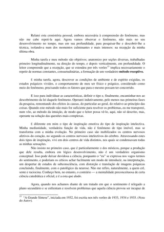 Relatei esta cronistória pessoal, embora necessária à compreensão do fenômeno, mas
não me cabe repeti-la aqui. Agora vamos observar o fenômeno, não mais no seu
desenvolvimento no tempo, mas em sua profundidade, para pesquisar-lhe e descobrir-lhe a
técnica, isolando-a num dos momentos culminantes e mais intensos: na recepção da minha
última obra.

          Minha tarefa e meu método são objetivos; anatomizo por seções diversas, trabalhadas
primeiro longitudinalmente, na direção do tempo, e depois verticalmente, em profundidade. O
leitor compreende que a recepção, que se estendeu por três verões15 implica necessariamente o
repetir de normas constantes, consuetudinárias, a formação de um verdadeiro método receptivo.

        É minha tarefa, agora, descrever as condições de ambiente e de espírito exigidas, os
estados psíquicos vividos, o comportamento de meu ser físico e psíquico, considerado como
meio do fenômeno, precisando todos os fatores que para o mesmo possam ter concorrido.

         E isso para individuar as características, definir o tipo e, finalmente, encaminhar-nos ao
descobrimento da lei daquele fenômeno. Operarei indutivamente, pelo menos nas primeiras fases
da pesquisa, remontando dos efeitos às causas, do particular ao geral, do relativo ao princípio das
coisas. Quando este método não mais for suficiente para resolver os problemas, eu me transporei,
num vôo, ao método da intuição, de modo que o leitor possa vê-lo, aqui, não só descrito, mas,
operante na solução das questões mais complexas.

          É diferente em mim o tipo de inspiração emotiva do tipo de inspiração intelectiva.
Minha mediunidade, verdadeira função de vida, não é fenômeno de tipo imóvel, mas se
transforma com a minha evolução. No primeiro caso são mobilizados os centros nervosos
afetivos do coração, no segundo os centros nervosos intelectivos do cérebro. Atravessando estes
dois tipos de inspiração, vivi em dois centros de vida distintos, nos quais se condensavam todas
as minhas sensações.
          Não insisto no primeiro caso, que é particularmente o dos místicos, porque a produção
que dele resulta, embora em lógico desenvolvimento, não é um verdadeiro organismo
conceptual. Isso pode deixar duvidosa a ciência, porquanto o “eu” se expressa nos vagos termos
do sentimento, e poderiam os céticos achar facilmente um modo de introduzir, na interpretação,
um despertar de estados de subconsciência, com distorção e translação de imagens psíquicas
concluindo, finalmente, com o patológico da neurose. Não me refiro, naturalmente, a quem crê,
sente e raciocina. Conheço bem, no entanto, o contrário — a mentalidade preconceituosa de certa
ciência catedrática e oficial, e é a esta que aludo.

         Agora, quando nos achamos diante de um tratado em que o sentimento é relegado a
plano secundário e se enfrentam e resolvem problemas que aquela ciência provou ser incapaz de

15
   “A Grande Síntese”, iniciada em 1932, foi escrita nos três verões de 1933, 1934 e 1935. (Nota
do Autor).
 
