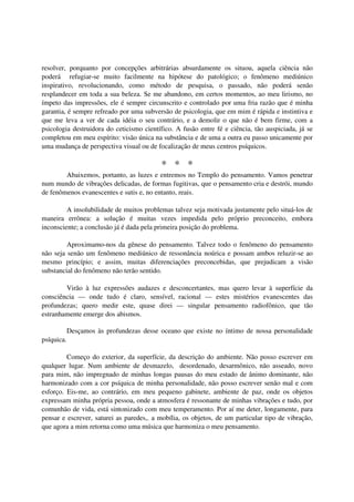 resolver, porquanto por concepções arbitrárias absurdamente os situou, aquela ciência não
poderá refugiar-se muito facilmente na hipótese do patológico; o fenômeno mediúnico
inspirativo, revolucionando, como método de pesquisa, o passado, não poderá senão
resplandecer em toda a sua beleza. Se me abandono, em certos momentos, ao meu lirismo, no
ímpeto das impressões, ele é sempre circunscrito e controlado por uma fria razão que é minha
garantia, é sempre refreado por uma subversão de psicologia, que em mim é rápida e instintiva e
que me leva a ver de cada idéia o seu contrário, e a demolir o que não é bem firme, com a
psicologia destruidora do ceticismo científico. A fusão entre fé e ciência, tão auspiciada, já se
completou em meu espírito: visão única na substância e de uma a outra eu passo unicamente por
uma mudança de perspectiva visual ou de focalização de meus centros psíquicos.

                                          * * *
        Abaixemos, portanto, as luzes e entremos no Templo do pensamento. Vamos penetrar
num mundo de vibrações delicadas, de formas fugitivas, que o pensamento cria e destrói, mundo
de fenômenos evanescentes e sutis e, no entanto, reais.

         A insolubilidade de muitos problemas talvez seja motivada justamente pelo situá-los de
maneira errônea: a solução é muitas vezes impedida pelo próprio preconceito, embora
inconsciente; a conclusão já é dada pela primeira posição do problema.

         Aproximamo-nos da gênese do pensamento. Talvez todo o fenômeno do pensamento
não seja senão um fenômeno mediúnico de ressonância noúrica e possam ambos reluzir-se ao
mesmo princípio; e assim, muitas diferenciações preconcebidas, que prejudicam a visão
substancial do fenômeno não terão sentido.

        Virão à luz expressões audazes e desconcertantes, mas quero levar à superfície da
consciência — onde tudo é claro, sensível, racional — estes mistérios evanescentes das
profundezas; quero medir este, quase direi — singular pensamento radiofônico, que tão
estranhamente emerge dos abismos.

            Desçamos às profundezas desse oceano que existe no íntimo de nossa personalidade
psíquica.

         Começo do exterior, da superfície, da descrição do ambiente. Não posso escrever em
qualquer lugar. Num ambiente de desmazelo, desordenado, desarmônico, não asseado, novo
para mim, não impregnado de minhas longas pausas do meu estado de ânimo dominante, não
harmonizado com a cor psíquica de minha personalidade, não posso escrever senão mal e com
esforço. Eis-me, ao contrário, em meu pequeno gabinete, ambiente de paz, onde os objetos
expressam minha própria pessoa, onde a atmosfera é ressonante de minhas vibrações e tudo, por
comunhão de vida, está sintonizado com meu temperamento. Por aí me deter, longamente, para
pensar e escrever, saturei as paredes,. a mobília, os objetos, de um particular tipo de vibração,
que agora a mim retorna como uma música que harmoniza o meu pensamento.
 