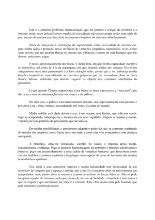 Este é o primeiro problema: harmonização, que me permite a seleção de correntes e a
imersão nelas; esses delicadíssimos estados de consciência não posso atingir senão num oásis de
paz, através de um processo inicial de isolamento vibratório do violento ruído do mundo.

         Antes de lançar-me à exploração do supranormal, tenho necessidade de encerrar-me,
para minha ajuda e proteção, nesse invólucro de vibrações simpáticas, harmônicas, leves, como
num veículo que me permita flutuar no oceano das vibrações comuns da vida humana, que são
densas, sufocantes, cegas.

        É   noite, aproximadamente dez horas. É ótima hora, em que minha capacidade receptiva
se intensifica, até cerca de 1 h da madrugada, em que diminui, então, por cansaço. Existe um
antagonismo entre meu pensamento e a forte radiação solar; parece que a luz embaraça minha
funções inspirativas, neutralizando as correntes psíquicas que me circundam. Amo as luzes
tênues, difusas, coloridas, que deixam vaguear os objetos nos contornos indefinidos da
penumbra.

         Li que quando Chopin improvisava, fazia baixar as luzes e procurava a "nota azul", que
devia ser a nota de sintonização entre sua alma e a do público.

        No meu caso, o público está materialmente distante, mas espiritualmente está presente e
próximo, e eu o sinto, imenso, estrondeando mil vozes: é a alma do mundo.

         Minha solidão está cheia dessas vozes: é um oceano sem limites, que sobe em marés,
ruge na tempestade, submerge-me e levanta-me em seus vagalhões. Depois se aquieta e escuta,
vencido por essa potência de pensamento que me arrasta.

        Em minha sensibilidade, o pensamento adquire o poder do raio, as correntes espirituais
do mundo são tangíveis, essas forças sutis são reais; e entre elas vou avançando e com destreza
navegando.

         A princípio, sinto-me extraviado, sozinho no vácuo, e imploro apoio moral,
consentimento, confiança. Peço às menores harmonizações de ambiente o primeiro auxílio para o
impulso; peço um encaminhamento a uma cadeia de simpatias humanas, que funcionem como
círculo mediúnico, embora espiritual e longínquo: uma espécie de caixa de harmonia das minhas
ressonâncias espirituais.

         Vou subir a uma atmosfera rarefeita e minha humanidade tem necessidade de um
invólucro de simpatia que a aqueça e proteja, que a auxilie a lançar-se além da zona humana das
tempestades, onde minha alma se encontra exposta ao embate de forças titânicas. Não se pode
imaginar o poder de harmonização que emana de um ato de bondade; a bondade é uma música
que eu respiro e que docemente me impele à corrente. Esta vibra muito mais pela bondade que
pela sabedoria: é perfeição moral.
 