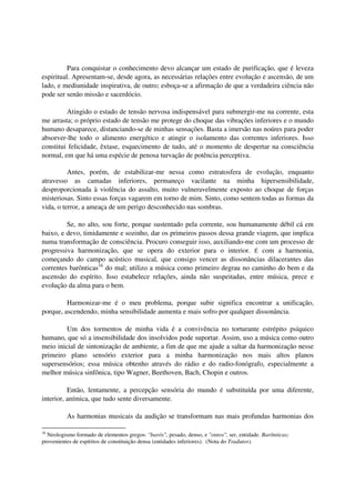 Para conquistar o conhecimento devo alcançar um estado de purificação, que é leveza
espiritual. Apresentam-se, desde agora, as necessárias relações entre evolução e ascensão, de um
lado, e mediunidade inspirativa, de outro; esboça-se a afirmação de que a verdadeira ciência não
pode ser senão missão e sacerdócio.

         Atingido o estado de tensão nervosa indispensável para submergir-me na corrente, esta
me arrasta; o próprio estado de tensão me protege do choque das vibrações inferiores e o mundo
humano desaparece, distanciando-se de minhas sensações. Basta a imersão nas noúres para poder
absorver-lhe todo o alimento energético e atingir o isolamento das correntes inferiores. Isso
constitui felicidade, êxtase, esquecimento de tudo, até o momento de despertar na consciência
normal, em que há uma espécie de penosa turvação de potência perceptiva.

          Antes, porém, de estabilizar-me nessa como estratosfera de evolução, enquanto
atravesso as camadas inferiores, permaneço vacilante na minha hipersensibilidade,
desproporcionada à violência do assalto, muito vulneravelmente exposto ao choque de forças
misteriosas. Sinto essas forças vagarem em torno de mim. Sinto, como sentem todas as formas da
vida, o terror, a ameaça de um perigo desconhecido nas sombras.

         Se, no alto, sou forte, porque sustentado pela corrente, sou humanamente débil cá em
baixo, e devo, timidamente e sozinho, dar os primeiros passos dessa grande viagem, que implica
numa transformação de consciência. Procuro conseguir isso, auxiliando-me com um processo de
progressiva harmonização, que se opera do exterior para o interior. É com a harmonia,
começando do campo acústico musical, que consigo vencer as dissonâncias dilacerantes das
correntes barônticas16 do mal; utilizo a música como primeiro degrau no caminho do bem e da
ascensão do espírito. Isso estabelece relações, ainda não suspeitadas, entre música, prece e
evolução da alma para o bem.

         Harmonizar-me é o meu problema, porque subir significa encontrar a unificação,
porque, ascendendo, minha sensibilidade aumenta e mais sofro por qualquer dissonância.

         Um dos tormentos de minha vida é a convivência no torturante estrépito psíquico
humano, que só a insensibilidade dos insolvidos pode suportar. Assim, uso a música como outro
meio inicial de sintonização de ambiente, a fim de que me ajude a saltar da harmonização nesse
primeiro plano sensório exterior para a minha harmonização nos mais altos planos
supersensórios; essa música obtenho através do rádio e do radio-fonógrafo, especialmente a
melhor música sinfônica, tipo Wagner, Beethoven, Bach, Chopin e outros.

          Então, lentamente, a percepção sensória do mundo é substituída por uma diferente,
interior, anímica, que tudo sente diversamente.

          As harmonias musicais da audição se transformam nas mais profundas harmonias dos

16
  Neologismo formado de elementos gregos: "barós", pesado, denso, e "ontos", ser, entidade. Barônticas;
provenientes de espíritos de constituição densa (entidades inferiores). (Nota do Tradutor).
 