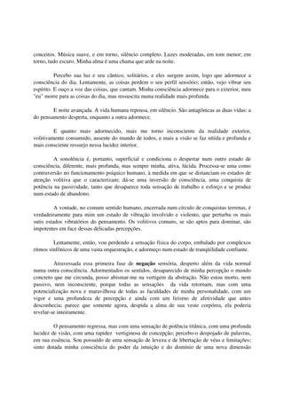 conceitos. Música suave, e em torno, silêncio completo. Luzes moderadas, em tom menor; em
torno, tudo escuro. Minha alma é uma chama que arde na noite.

          Percebo sua luz e seu cântico, solitários, e eles surgem assim, logo que adormece a
consciência do dia. Lentamente, as coisas perdem o seu perfil sensório; então, vejo vibrar seu
espírito. E ouço a voz das coisas, que cantam. Minha consciência adormece para o exterior, meu
"eu" morre para as coisas do dia, mas ressuscita numa realidade mais profunda.

        E noite avançada. A vida humana repousa, em silêncio. São antagônicas as duas vidas: a
do pensamento desperta, enquanto a outra adormece.

         E quanto mais adormecido, mais me torno inconsciente da realidade exterior,
volitivamente consumido, ausente do mundo de todos, e mais a visão se faz nítida e profunda e
mais consciente ressurjo nessa lucidez interior.

         A sonolência é, portanto, superficial e condiciona o despertar num outro estado de
consciência, diferente, mais profunda, mas sempre minha, ativa, lúcida. Processa-se uma como
contraversão no funcionamento psíquico humano, à medida em que se distanciam os estados de
atenção volitiva que o caracterizam; dá-se uma inversão de consciência, uma conquista de
potência na passividade, tanto que desaparece toda sensação de trabalho e esforço e se produz
num estado de abandono.

          A vontade, no comum sentido humano, encerrada num círculo de conquistas terrenas, é
verdadeiramente para mim um estado de vibração involvido e violento, que perturba os mais
sutis estados vibratórios do pensamento. Os volitivos comuns, se são aptos para dominar, são
impotentes em face dessas delicadas percepções.

         Lentamente, então, vou perdendo a sensação física do corpo, embalado por complexos
ritmos sinfônicos de uma vasta orquestração, e adormeço num estado de tranqüilidade confiante.

         Atravessada essa primeira fase de negação sensória, desperto além da vida normal
numa outra consciência. Adormentados os sentidos, desaparecido de minha percepção o mundo
concreto que me circunda, posso abismar-me na vertigem da abstração. Não estou morto, nem
passivo, nem inconsciente, porque todas as sensações da vida retornam, mas com uma
potencialização nova e maravilhosa de todas as faculdades de minha personalidade, com um
vigor e uma profundeza de percepção e ainda com um lirismo de afetividade que antes
desconhecia; parece que somente agora, despida a alma de sua veste corpórea, ela poderia
revelar-se inteiramente.

         O pensamento regressa, mas com uma sensação de potência titânica, com uma profunda
lucidez de visão, com uma rapidez vertiginosa de concepção; percebo-o despojado de palavras,
em sua essência. Sou possuído de uma sensação de leveza e de libertação de véus e limitações;
sinto dotada minha consciência do poder da intuição e do domínio de uma nova dimensão
 