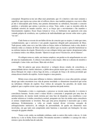 conceptual. Despertou-se-me um olhar mais penetrante, que vê o interior e não mais somente a
superfície, que regista nas coisas não só reflexos óticos, mas também psíquicos; esse novo olhar
já não é interceptado pela forma, mas penetra diretamente na substância, buscando o conceito
genético, o princípio que anima e governa as coisas. Vejo, então, o que se encontra além da
realidade sensória do mundo exterior, isto é, as forças que o movimentam e lhe mantêm o
funcionamento orgânico. Essas forças tornam-se vivas, os fenômenos me aparecem com uma
vontade própria de existência, um a potência de individualidade que investe sobre mim e grita:
“eu sou”.

          Cada forma se reveste de um hálito divino de conceito que eu respiro; é então que sinto,
verdadeiramente, que o universo é um grande organismo dirigido pelo pensamento de Deus.
Tudo possui, então, uma voz e me fala; todas as forças, todos os fenômenos, toda a vida, desde o
mineral, todas as criaturas de Deus irradiam um cântico que eu escuto e percebo harmonizar-se
na sinfonia imensa da criação. Desenvolve-se um colóquio íntimo que registo; despertaram todas
as criaturas irmãs e me olham, dizendo: "Quem és tu que ouves? Escuta-nos, nós te falamos".

        O colóquio torna-se, então, um imenso amplexo, um perder-se de aniquilamento no seio
de uma luz resplandecente. A ciência é um cântico e uma oração. Abre-se o abismo do mistério e
contemplo: é uma visão, um êxtase. Mais não sei dizer.

         Não há palavra que possa descrever a vertigem desses estados de consciência, a
potencialidade desses clarões interiores, o júbilo dessa paixão maior que a vida e a morte, a festa
dessa liberação do corpo e dessa fuga da terra, a sensação de força e de eterna juventude que
emana desses triunfos do espírito. Assim imagino o meu paraíso.

         Relato essas coisas para inflamar os ânimos, induzindo-os a essas altas paixões, porque
desejo que todos encontrem essa vida de perene mocidade e o dinamismo incansável que existe
na substância vibrante do espírito. Esse vórtice de sensações faz perceber, do modo mais
palpável, que o espírito existe e que sua potência suprema não pode morrer.

         Terminada a visão e a registração, o processo se inverte numa descida: é o retorno à
consciência humana. Assim como o transe lúcido e consciente é preparado por uma fase de
adormecimento, do mesmo modo termina por uma fase de despertar; essa sonolência e esse
acordar referem-se à minha consciência normal, porquanto em face da minha outra consciência
os termos simplesmente se invertem. Para que uma possa despertar é necessário que a outra
adormeça. Evidentemente, a volta ao estado normal dá-me vivíssima sensação de
enfraquecimento intelectivo, de redução da personalidade, de queda em dimensões mais
involvidas, em que tudo está comprimido entre barreiras e encerrado em limitações: há uma
sensação de gigante abatido.

         Torno a cair, então, na realidade cotidiana, onde os outros têm razão e não eu. A visão
desfaz-se, o céu se fecha. Estou sozinho. Novamente encontro o trabalho e o cansaço da vida e
retomo o peso da minha luta de cada dia.
 