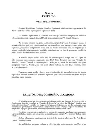 Noúres
                                       PREFÁCIO

                               PARA A EDIÇÃO BRASILEIRA


         O anexo Relatório da Comissão Julgadora é mais que suficiente como apresentação do
Autor e do livro e como explicação do significado deste.

        "As Noúres" representam o 3º volume da 1ª Trilogia ubaldiana e se propõem a estudar
o fenômeno inspirativo através do qual Ubaldi conseguiu registrar "A Grande Síntese".

         'No presente volume, ele, como instrumento, se faz observador do seu caso, usando o
método objetivo, qual o da ciência moderna, aventurando-se num terreno por esta ainda não
explorado, procurando compreender o que com ele mesmo aconteceu. Isso não impede que a
própria inspiração haja continuado a guiá-lo, especialmente em face de problemas insolúveis
para a razão e o conhecimento atual isolados.

         A primeira edição italiana desta obra foi impressa por U. Hoepli, em 1937, após ter
sido premiada num concurso organizado pelo Prof. Gino Trespioli para sua "Coleção de
Biosofia". Morto Trespioli e interrompida a "Coleção" o Autor foi declarado livre para
reimprimir o seu "As Noúres", que vem assim a fazer parte de sua obra de 24 volumes, como
se vê no plano geral.

         Esperamos, desse modo, oferecer uma contribuição útil ao conhecimento de alguns
especiais e elevados aspectos do problema espiritual, que é um dos maiores em torno do qual
trabalha a mente humana.




              RELATÓRIO DA COMISSÃO JULGADORA

         O primeiro tema que conquistou o prêmio destinado aos Autores de Monografias e
Ensaios que deverão constituir a "Coleção de Biosofia" se refere às "Noúres", hipótese das
"correntes espirituais", emitidas por forças invisíveis, por Essências que um dia animaram seres
humanos ou que nunca se incorporaram a organismos físicos, vivendo e agindo no infinito do
tempo e do espaço e que influem, muito freqüentemente sobre a nossa Terra.
         Um único concorrente, respeitando as normas do concurso, fez chegar oportunamente
o próprio trabalho, unido a um sobrescrito assinalado com o número VI e o moto: "In hoc signo
vinces".
         Após o julgamento, unanimemente favorável, foi aberta a sobrecarta: Dr. Prof. Pietro
Ubaldi, Gubbio (Perusa)
         Agradabilíssima surpresa, embora o valor literário, eminentemente biosófico, e as
 