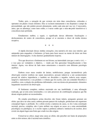 Tenho, pois, a sensação de que existem em mim duas consciências, colocadas e
operantes em planos visuais distintos. Elas se excluem mutuamente e me disputam o campo da
personalidade, que não podem possuir plenamente, senão cada uma por sua vez. É necessário,
antes, que eu adormeça, como num sonho, e é nesse sonho que o meu eu pode transferir-se à
consciência mais profunda.

         Estudaremos melhor, a seguir, o significado dessas diferentes focalizações e
deslocamentos de centro de consciência, porque aí se encontra a chave de minha técnica
receptiva.

                                           * * *
        A rápida descrição dessas minhas sensações, esta narrativa do meu caso interior, que
anteponho para enquadrar o fenômeno, já basta para fazer nascer na mente do leitor um bom
número de interrogações. A elas daremos gradualmente resposta.

          Tive que descrever o fenômeno no seu lirismo, na intensidade com que o senti e vivi, —
e isso para ser verdadeiro e objetivo, — tendo por fim apresentar fotograficamente o fato
interior. Agora, vou deixar de lado meus entusiasmos e encará-lo com diferente psicologia
analítica.

          Embora esses meus estados de ânimo, mobilíssimos, porque incontroláveis pela
observação exterior (embora me sejam necessários), possam reduzir-se a um acontecimento
pessoal de relativa importância, e também ser discutidos e negados, todavia resta sempre,
tangível e indestrutível, o seu produto: o volume que foi escrito, com seu conteúdo filosófico e
científico, com a solução dos problemas defrontados, com sua técnica de pensamento, elementos
largamente suscetíveis de observação.

         O fenômeno completo, embora encerrado em sua imobilidade, é uma afirmação
realizada, que aí está como testemunho; e os sutis processos de combinações psíquicas que lhe
deram origem podem ser reconstituídos.

          Os estados psicológicos acima descritos não foram inúteis, porquanto geraram um
efeito, que deve ter uma causa; embora possam parecer de exaltação, produziram um organismo
conceptual lógico e profundo. Se o efeito revela a natureza da causa, se ele é uma construção
racional, precisa, completa, não é justo atribuir sua origem ao acaso ou a uma anormalidade
psicológica ou patológica; se o escrito supera a potência cultural e intelectiva do escritor, deve
existir em algum lugar uma fonte que a tudo isso deu origem.

         Conservar-se cético, negar uma causa ao efeito, não perceber um liame de proporções
entre os dois termos, não é racional nem científico.
 