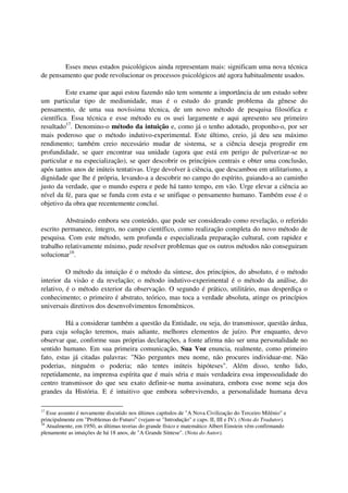 Esses meus estados psicológicos ainda representam mais: significam uma nova técnica
de pensamento que pode revolucionar os processos psicológicos até agora habitualmente usados.

          Este exame que aqui estou fazendo não tem somente a importância de um estudo sobre
um particular tipo de mediunidade, mas é o estudo do grande problema da gênese do
pensamento, de uma sua novíssima técnica, de um novo método de pesquisa filosófica e
científica. Essa técnica e esse método eu os usei largamente e aqui apresento seu primeiro
resultado17. Denomino-o método da intuição e, como já o tenho adotado, proponho-o, por ser
mais poderoso que o método indutivo-experimental. Este último, creio, já deu seu máximo
rendimento; também creio necessário mudar de sistema, se a ciência deseja progredir em
profundidade, se quer encontrar sua unidade (agora que está em perigo de pulverizar-se no
particular e na especialização), se quer descobrir os princípios centrais e obter uma conclusão,
após tantos anos de inúteis tentativas. Urge devolver à ciência, que descambou em utilitarismo, a
dignidade que lhe é própria, levando-a a descobrir no campo do espírito, guiando-a ao caminho
justo da verdade, que o mundo espera e pede há tanto tempo, em vão. Urge elevar a ciência ao
nível da fé, para que se funda com esta e se unifique o pensamento humano. Também esse é o
objetivo da obra que recentemente concluí.

         Abstraindo embora seu conteúdo, que pode ser considerado como revelação, o referido
escrito permanece, íntegro, no campo científico, como realização completa do novo método de
pesquisa. Com este método, sem profunda e especializada preparação cultural, com rapidez e
trabalho relativamente mínimo, pude resolver problemas que os outros métodos não conseguiram
solucionar18.

          O método da intuição é o método da síntese, dos princípios, do absoluto, é o método
interior da visão e da revelação; o método indutivo-experimental é o método da análise, do
relativo, é o método exterior da observação. O segundo é prático, utilitário, mas desperdiça o
conhecimento; o primeiro é abstrato, teórico, mas toca a verdade absoluta, atinge os princípios
universais diretivos dos desenvolvimentos fenomênicos.

         Há a considerar também a questão da Entidade, ou seja, do transmissor, questão árdua,
para cuja solução teremos, mais adiante, melhores elementos de juízo. Por enquanto, devo
observar que, conforme suas próprias declarações, a fonte afirma não ser uma personalidade no
sentido humano. Em sua primeira comunicação, Sua Voz enuncia, realmente, como primeiro
fato, estas já citadas palavras: "Não perguntes meu nome, não procures individuar-me. Não
poderias, ninguém o poderia; não tentes inúteis hipóteses". Além disso, tenho lido,
repetidamente, na imprensa espírita que é mais séria e mais verdadeira essa impessoalidade do
centro transmissor do que seu exato definir-se numa assinatura, embora esse nome seja dos
grandes da História. E é intuitivo que embora sobrevivendo, a personalidade humana deva

17
   Esse assunto é novamente discutido nos últimos capítulos de "A Nova Civilização do Terceiro Milênio" e
principalmente em "Problemas do Futuro" (vejam-se "Introdução" e caps. II, III e IV). (Nota do Tradutor).
18
   Atualmente, em 1950, as últimas teorias do grande físico e matemático Albert Einstein vêm confirmando
plenamente as intuições de há 18 anos, de "A Grande Síntese". (Nota do Autor).
 