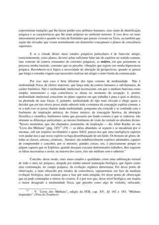 experimentar mutações que lhe fazem perder seus atributos humanos, seus sinais de identificação
psíquica e as características que lhe eram próprias no ambiente terrestre. E isso deve ser mais
intensamente positivo quando se trata de Entidades que jamais viveram na Terra, ou também que
sejam tão elevadas que vivam normalmente em dimensões conceptuais e planos de consciência
superiores.

         E se a virtude destes meus estados psíquicos particulares é de fazer-me atingir,
conscientemente, esses planos, deverei achar suficiente falar não de espíritos no sentido comum,
mas somente de centros emanantes de correntes psíquicas, as noúres, em que justamente se
processa minha imersão, correntes que eu percebo, vibrações que registo em minha hiperestesia
psíquica. Reconhecer-se-á lógica a necessidade de alteração de perspectivas, quando se pensar
que longa e estranha viagem seja necessário realizar até atingir o outro limite da comunicação.

          Por isso meu caso é bem diferente dos tipos comuns de mediunidade. Não é
mediunidade física, de efeitos materiais, que lança mão de centros humanos e sub-humanos, de
caráter barôntico. Não é mediunidade intelectual inconsciente, em que o médium funciona como
simples instrumento e cuja consciência se afasta no momento da recepção. É, porém,
mediunidade intelectual consciente no plano superior em que trabalha e para o qual se desloca,
na plenitude de suas forças. É, portanto, mediunidade do tipo mais elevado e chego quase a
duvidar que em tais níveis possa ainda subsistir toda a estrutura da concepção espírita comum, e
se a tudo isso se possa chamar ainda mediunidade, porquanto ela coincide e se confunde com o
fenômeno da inspiração artística, do êxtase místico, da concepção heróica, da abstração
filosófica e científica, fenômenos todos que possuem um fundo comum e que se reduzem, não
obstante as diferenças particulares, ao mesmo fenômeno de visão da verdade no absoluto divino.
"Nesses momentos, que são chamados, justamente, de inspiração — diz Allan Kardec no seu
"Livro dos Médiuns" (pág. 245)19 (19) — as idéias abundam, se seguem e se encadeiam por si
mesmas, sob um impulso involuntário e quase febril; parece-nos que uma inteligência superior
vem ajudar-nos e que nosso espírito se haja desembaraçado de um fardo. Os homens de gênio, de
todas as classes, artistas, cientistas, literatos; são indubitavelmente espíritos adiantados, capazes
de compreender e conceber, por si mesmos, grandes coisas; ora, é precisamente porque os
julgam capazes que os Espíritos, quando desejam executar determinados trabalhos, lhes sugerem
as idéias necessárias e assim, na maioria dos casos, eles são médiuns sem o saberem."

        Concebo, desse modo, estes meus estados e qualidades como uma sublimação normal
de todo o meu ser psíquico, atingida por minha natural maturação biológica, que figuro como
uma continuação, no campo psíquico, da evolução orgânica darwiniana. Foi desse ponto de
observação, a mim oferecido por estados de consciência, supranormais em face da mediana
evolução biológica, mas normais para a fase por mim atingida, foi desse ponto de observação
que eu pude contemplar a síntese do cosmos. E é por isso que, desse nível biológico, me inspira
o maior desagrado a mediunidade física, que percebo como algo de violento, sufocante,

      19
             V. "Livro dos Médiuns", edição da FEB, cap. XV, §§ 182 e 183, "Médiuns
inspirados". (Nota do Tradutor).
 