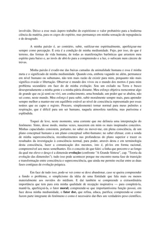 involvido. Deixo a esse mais áspero trabalho do espiritismo o valor probatório para a hodierna
ciência da matéria, para os cegos do espírito, mas permaneço em minha sensação de repugnância
e de desagrado.

          A minha paixão é, ao contrário, subir, sutilizar-me espiritualmente, aperfeiçoar-me
sempre como percepção. E esta é a condição de minha mediunidade. Fujo, por isso, do que é
terreno, das formas de vida humana, de todas as manifestações barônticas que arrastem meu
espírito para baixo e, ao invés de abri-lo para a compreensão e a luz, o sufocam num cárcere de
trevas.

         Minha paixão é evadir-me das baixas camadas da animalidade humana e essa é minha
meta e o significado de minha mediunidade. Quando esta, embora vagando no além, permanece
em nível humano ou subumano, não tem mais razão de existir para mim, porquanto não mais
significa evasão e libertação. Observar o mundo dos vivos ou o mundo dos mortos é para mim
problema secundário em face do de minha evolução. Sou um exilado na Terra e busco
desesperadamente a minha gente e a minha pátria distante. Meu esforço objetiva reencontrar algo
de grande que eu já senti ou vivi, um conhecimento, urna bondade, um poder que se abalou, não
sei como, neste mundo. Meu esforço é para subir, subir moralmente sempre mais, para aprender
sempre melhor a manter-me em equilíbrio estável ao nível de consciência representado por essas
noúres que eu capto e registo. Procuro, simplesmente) tornar normal para meus pulmões a
respiração, que é difícil para um ser humano, naquela atmosfera rarefeita, mas puríssima e
esplêndida.

         Toquei de leve, neste momento, uma corrente que me delineia uma interpretação do
fenômeno. Sinto, desse modo, muitas vezes, nascerem em mim os mais inopinados conceitos.
Minhas capacidades consistem, portanto, no saber eu mover-me, em plena consciência, de um
plano conceptual humano a um plano conceptual sobre-humano; no saber efetuar, com a sonda
de minha superconsciência, reconhecimentos nas profundezas do plano superior e trazer os
resultados da investigação à consciência normal, para poder, através desta e em terminologia
desta consciência, fazer a comunicação dos mesmos, isto é, pô-los em forma racional,
compreensível aos meus semelhantes. Eis o conceito de que falei: a linha que percorro e ao longo
da qual me elevo e desço é a dimensão evolução (confronte "A Grande Síntese", cap. "Teoria da
evolução das dimensões"). tudo isso pode acontecer porque me encontro numa fase de transição
e transformação entre consciência e superconsciência, que ainda me permite oscilar entre as duas
fases contíguas de evolução psíquica.

         Em face de tudo isso, pode-se ver como se deve abandonar, caso se queira compreender
a fundo o problema, o simplicismo da idéia de uma Entidade que fala mais ou menos
materialmente aos ouvidos do médium. E daí também se compreende a extraordinária
importância que tem para esta minha qualidade de recepção inspirativa — para completá-la,
mantê-la, aperfeiçoá-la, o fator moral; compreende-se que importantíssima função possui, em
face dessa minha mediunidade, o fator dor, que refina, educa, purifica; compreende-se como
fazem parte integrante do fenômeno e como é necessário dar-lhes um verdadeiro peso científico,
 