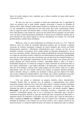 fatores de caráter religioso, ético, espiritual, que a ciência acreditou até agora poder ignorar
como um não-valor.

         No meu caso, por isso, a recepção se realiza por sintonização, isto é, capacidade de
vibrar em uníssono, que se pode chamar simpatia, envolvendo o conceito de afinidade de
natureza. Devo, então, submeter minha natureza humana ao martírio de viver num nível que não
é o seu, entregando-se em holocausto de uma lenta morte; devo saber continuamente realizar
entre as cargas de minha vida humana diária, o esforço de erguer-me, como consciência, a um
nível sobre-humano e nele manter-me, através de uma tensão nervosa esgotante, em que muitas
vezes me abato, caindo humanamente desfalecido. E através de um sofrimento continuo que eu
posso declarar-me uma antena lançada no céu dos antecipadores da evolução. Só a dor pode
permitir perdoar a audácia destas afirmações.

         Referi-me, assim, às notas fundamentais do fenômeno tal como eu o vivo. Pode ele
definir-se como um estado de acentuada hiperestesia psíquica que me permite a captação
consciente de correntes conceptuais emanantes de centros psíquicos que existem em formas
biologicamente superiores e dificilmente individualizáveis para o homem, em face de suas
limitações sensórias e conceptuais. Esses estados podem ser chamados medianímicos e são no
meu caso conscientes, lúcidos, utilizáveis pela minha possibilidade de retroceder biologicamente
aos estados de consciência normal e traduzi-los em forma humana de pensamento; possibilidade,
para mim, de oscilar entre essas duas consciências, que são duas fases de evolução biológica, no
nível psíquico. São capacidades supranormais em face do nível médio, mas normais para mim,
porque atingidas por normal processo evolutivo: capacidades abertas a todos e às quais a
humanidade chegará por via normal de evolução no tempo. Fenômeno de sintonização entre os
dois centros comunicantes. o que implica afinidade e, de minha parte, a tensão para manter-me
num alto nível biológico, expresso neste campo psíquico por leis morais. Tudo isso eu adoto
praticamente como um novo método sintético por intuição, de pesquisa filosófico-científica;
tenho-o utilizado, ofereço-o e também seus resultados à ciência, para seus objetivos No fundo,
não é senão o antiquíssimo método dedutivo, da revelação, que a ciência, atualmente, trocou pelo
método indutivo: é o retorno às fontes da verdade, ao outro extremo visual do conhecimento.

          Com este método se introduzem na pesquisa científica fatores delicadíssimos.
Considero absurdo falar, no presente caso, de gabinetes e experimentações num sentido
materialista, porque a primeira coisa a fazer não é tanto induzir o cientista a estudar o fenômeno
com sua psicologia, mas reconstruir, desde os fundamentos, a psicologia do cientista. Meu
fenômeno não pode ser apenas objeto de observação, mas é um método científico "para a
observação", em que não se procede por verificações exteriores e superficiais com meios
sensórios e instrumentos apenas, mas se usa a consciência do observador, que é elevada a
instrumento de pesquisa. Procede-se, aqui, por sintonização entre o psiquismo do observador e o
psiquismo diretivo do fenômeno; é necessário, em outros termos, que a alma do observador se
dilate e expanda do exterior para o interior e entre em contacto com a substância, o princípio
animador do fenômeno e não somente com sua forma externa e com o aspecto exterior de seu
desenvolvimento. É o estado de espírito do poeta e do místico, de simpatia por todas as criaturas,
 