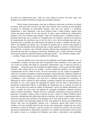 de paixão de conhecimento para o bem, de visão estética do artista, não mais vagas, mas
dirigidas com exatidão científica no campo das concepções abstratas.

         Nestas formas de pensamento sinto que se dilatam os horizontes novíssimos da ciência
do futuro, sinto que nestes conceitos que aqui estou expondo está a semente de uma profunda
revolução na orientação do pensamento humano, sinto que este assunto é o problema
fundamental, o mais importante a que possa dirigir-se hoje a mente humana. Aquém deste
estudo, que parece apenas de um caso pessoal, se agita o grave problema do conhecimento
humano e dos novos métodos para atingi-lo. Tudo isso demonstra que a verdadeira ciência, a
profunda ciência que toca a verdade, só é atingida pelas vias interiores, através de um processo
de harmonização da consciência com as leis da vida e com o divino princípio que tudo rege;
demonstra que os caminhos do conhecimento não podem ser senão os caminhos do bem, que o
saber é um equilíbrio de espírito, que a revelação do mistério não se verifica senão quando se
alcança a fase de perfeição moral; demonstra que a ciência agnóstica, amoral, é a ciência do mal,
que se destrói a si mesma, e que é absurdo, portanto, ignorar certos imponderáveis substanciais e
prescindir do fator ético na pesquisa; demonstra, finalmente, que a ciência não deve ser senão
uma ascensão cultural e espiritual tendente à unificação de tudo — arte, filosofia, religião, saber
— em Deus. Porque a lei de evolução é também lei de unificação.

         Com este método escrevi uma obra que foi publicada como ditado mediúnico e isso, se
corresponde à verdade, não basta para fazer compreender todo o fenômeno. Vê-se agora como
esse escrito foi gerado num plano de consciência supranormal e que eu tinha que possuir as
qualidades     necessárias para saber transferir-me àquele plano e, assim, poder perceber aqueles
conceitos. Meu esforço não foi, na verdade, o esforço cultural do estudioso, mas um trabalho
completamente diverso. Nada de livros, de resto inexistentes em tais campos inexplorados e
sobre tais novíssimas concepções; nenhuma preparação cultural particular, nenhuma coletânea de
materiais, nenhuma pesquisa, no passado, do pensamento alheio, mas um contacto imediato com
o problema e com o fenômeno, com uma nova e diferente focalização de consciência. A
libertação do estorvo cultural foi, pelo contrário, a primeira condição, que me permitiu a leveza
necessária ao vôo e uma espécie de virgindade de espírito, livre de todos os preconceitos de
precedentes interpretações alheias. A dificuldade da composição não se assentou no estudo de
livros, mas na busca do estado de espírito. O fenômeno e sua lei me falaram diretamente, sem
véus; a verdade me tocou como um lampejo de concepção instantânea; nenhuma incerteza,
jamais a tentativa da hipótese. Prendia, num vôo, o princípio, sem perder-me nunca no dédalo do
particular e da análise. Jamais oscilei na dúvida em que a ciência se debate. Nenhum registo
necessário, multiplicado pela observação prolixa e paciente; não mais o comportamento lento e
incerto do cego que, para certificar-se da segurança, deve tocar tudo de todos os lados, mas um
senso da verdade, uma registração rápida de totais, uma potência de síntese que imediatamente
conclui. Não mais um mesquinho contacto com o fenômeno, apenas pela estreita via dos
sentidos, mas uma comunhão aberta de par em par, uma transposição completa do meu centro
consciente ao centro do fenômeno, seja ele o menor ou o máximo do universo. Os dois termos
que devem compreender-se, observador e fenômeno, eu os ponho à mesma altura; não me canso
em mudar os casos e as condições do fenômeno, mas mudo o observador e suas qualidades
 
