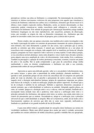 perceptivas; restituo sua alma ao fenômeno e a compreendo. Na transmutação da consciência,
sintonizo os íntimos movimentos vorticosos do meu psiquismo com aqueles que constituem a
essência do fenômeno; reduzimo-nos ambos (eu e o fenômeno, elementos que devem tocar-se) à
última e mais simples expressão cinética. Reduzidos, assim, ao mesmo denominador, as duas
expressões podem comunicar-se, minha consciência pode sobrepor-se e coincidir com a
consciência do fenômeno. Este método de pesquisa por sintonização fenomênica atinge também
fenômenos longínquos ou não mais reproduzíveis, não suscetíveis, portanto, de observação,
como, por exemplo, as origens da vida, as dimensões conceptuais etc., fenômenos que não
podem ser arrostados senão com esses meios de pesquisa, pois a ciência não os possui.

         Nestes estados, não sou apenas consciente, mas também ativo centro investigador e não
me limito à percepção de noúres ou correntes de pensamento emanantes de centros psíquicos de
mim distintos, mas sinto diretamente a grande voz das coisas, vejo o princípio que as anima,
percebo as correntes que delas emanam. É natural que, transferindo-me eu a um plano de
consciência mais avançado em evolução, tudo naquele nível se manifeste em forma de vibração
psíquica, porquanto nas fases superiores todo o universo se torna espírito. E tudo abarco porque,
se na consciência normal adormeço, numa outra desperto e esta é muito mais elevada e potente;
nesta adquiro uma nova amplitude de visão e de discernimento, visão minha, livre e autônoma.
Também na percepção e captação de noúres permaneço consciente, examino, exercito um poder
de juízo e de escolha. Daí se pode compreender a que grau de consciência atinge minha
mediunidade e como eu domino completamente o fenômeno em toda a sua extensão,
permanecendo senhor de suas possibilidades.

         Apresenta-se agora uma delicada questão: saber se o seu produto é absolutamente meu;
em outros termos, a quem cabe a paternidade da minha produção, chamada mediúnica. A
questão é sutil, justamente porque em tais níveis de consciência não só conquisto um particular
poder de visão no absoluto, não só percebo o pensamento de outros centros, como também
naquele nível a distinção individualista humana, própria do separatismo imperante nos planos
mais baixos de evolução, se anula na unificação, própria dos planos superiores. Já afirmei que a
lei de evolução é também lei de unificação. Subindo a superiores dimensões conceptuais é
natural, portanto, que a individualidade se reabsorva na unidade. Atingindo aqueles planos, eu
sinto, na verdade, apagar-se a distinção entre o eu e o não-eu, sinto-me anulado, fundindo-me e
ressurgindo numa unidade mais alta e poderosa, sinto atuar-se a unificação entre mim e o
princípio animador dos fenômenos, não apenas entre mim e as noúres, mas ainda, entre mim e os
centros de pensamento que as emitem. Ascendendo-se, atinge-se a unificação com o princípio
universal em que a individualidade se aniquila. Meu ser se harmoniza, então, de tal modo com o
funcionamento orgânico do universo que dele não se sente mais separado, unificando-se,
fundindo-se e perdendo-se no grande incêndio de luz da Divindade.

        É para mim difícil reduzir a grandiosidade de sensações deste fenômeno aos termos do
vocabulário mediúnico. Muito mais difícil porque devo ainda, por amor à verdade, acrescentar
que também nos estratos inferiores de minha consciência, quando o trabalho lhes era apropriado,
 