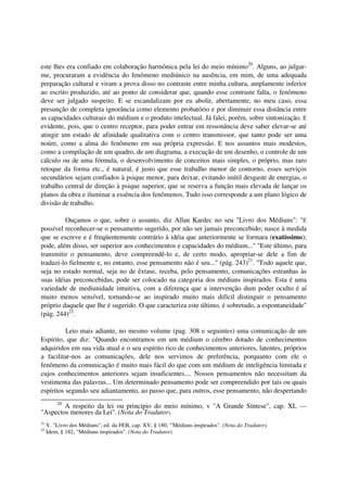 este lhes era confiado em colaboração harmônica pela lei do meio mínimo20. Alguns, ao julgar-
me, procuraram a evidência do fenômeno mediúnico na ausência, em mim, de uma adequada
preparação cultural e viram a prova disso no contraste entre minha cultura, amplamente inferior
ao escrito produzido, até ao ponto de considerar que, quando esse contraste falta, o fenômeno
deve ser julgado suspeito. E se escandalizam por eu abolir, abertamente, no meu caso, essa
presunção de completa ignorância como elemento probatório e por diminuir essa distância entre
as capacidades culturais do médium e o produto intelectual. Já falei, porém, sobre sintonização. É
evidente, pois, que o centro receptor, para poder entrar em ressonância deve saber elevar-se até
atingir um estado de afinidade qualitativa com o centro transmissor, que tanto pode ser uma
noúre, como a alma do fenômeno em sua própria expressão. E nos assuntos mais modestos,
como a compilação de um quadro, de um diagrama, a execução de um desenho, o controle de um
cálculo ou de uma fórmula, o desenvolvimento de conceitos mais simples, o próprio, mas raro
retoque da forma etc., é natural, é justo que esse trabalho menor de contorno, esses serviços
secundários sejam confiados à psique menor, para deixar, evitando inútil desgaste de energias, o
trabalho central de direção à psique superior, que se reserva a função mais elevada de lançar os
planos da obra e iluminar a essência dos fenômenos. Tudo isso corresponde a um plano lógico de
divisão de trabalho.

         Ouçamos o que, sobre o assunto, diz Allan Kardec no seu "Livro dos Médiuns": "É
possível reconhecer-se o pensamento sugerido, por não ser jamais preconcebido; nasce à medida
que se escreve e é freqüentemente contrário à idéia que anteriormente se formara (exatíssimo);
pode, além disso, ser superior aos conhecimentos e capacidades do médium..." "Este último, para
transmitir o pensamento, deve compreendê-lo e, de certo modo, apropriar-se dele a fim de
traduzi-lo fielmente e, no entanto, esse pensamento não é seu..." (pág. 243)21. "Todo aquele que,
seja no estado normal, seja no de êxtase, receba, pelo pensamento, comunicações estranhas às
suas idéias preconcebidas, pode ser colocado na categoria dos médiuns inspirados. Esta é uma
variedade de mediunidade intuitiva, com a diferença que a intervenção dum poder oculto é aí
muito menos sensível, tornando-se ao inspirado muito mais difícil distinguir o pensamento
próprio daquele que lhe é sugerido. O que caracteriza este último, é sobretudo, a espontaneidade"
(pág. 244)22.

          Leio mais adiante, no mesmo volume (pag. 308 e seguintes) uma comunicação de um
Espírito, que diz: "Quando encontramos em um médium o cérebro dotado de conhecimentos
adquiridos em sua vida atual e o seu espírito rico de conhecimentos anteriores, latentes, próprios
a facilitar-nos as comunicações, dele nos servimos de preferência, porquanto com ele o
fenômeno da comunicação é muito mais fácil do que com um médium de inteligência limitada e
cujos conhecimentos anteriores sejam insuficientes.... Nossos pensamentos não necessitam da
vestimenta das palavras... Um determinado pensamento pode ser compreendido por tais ou quais
espíritos segundo seu adiantamento, ao passo que, para outros, esse pensamento, não despertando
         20
        A respeito da lei ou principio do meio mínimo, v "A Grande Síntese", cap. XL —
"Aspectos menores da Lei". (Nota do Tradutor).
21
     V. "Livro dos Médiuns", ed. da FEB, cap. XV, § 180, "'Médiuns inspirados". (Nota do Tradutor).
22
     Idem, § 182, "Médiuns inspirados". (Nota do Tradutor)
 