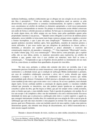 nenhuma lembrança, nenhum conhecimento que se abrigue em seu coração ou em seu cérebro,
não lhes é perceptível..." “Com um médium, cuja inteligência atual ou anterior se ache
desenvolvida, nosso pensamento se comunica instantaneamente, de espírito a espírito. Neste
caso, encontramos no cérebro do médium os elementos apropriados a vestir nosso pensamento
com a palavra correspondente ao mesmo. Eis porque os ensinamentos assim obtidos conservam
um cunho de forma e colorido pessoais ao médium. Se bem que os ensinamentos não provenham
de modo algum deste, ele influi sempre em sua forma, tanto pelas qualidades quanto pelas
propriedades inerentes à sua pessoa... ” "Quando somos obrigados a servir-nos de médiuns pouco
adiantados, nosso trabalho se torna muito mais longo e penoso, porque somos coagidos a recorrer
a formas incompletas, o que é para nós uma complicação." "Sentimo-nos felizes, por isso,
quando podemos encontrar médiuns aptos, bem aparelhados, munidos de materiais prontos a
serem utilizados. É por essas razões que nos dirigimos de preferência às classes cultas e
instruídas....e deixamos aos espíritos galhofeiros e pouco adiantados o exercício das
comunicações tangíveis, de pancadas e transporte...."23. Uma importante "Observação" encerra,
no citado volume (pág. 312), essa comunicação24: "Disso deriva, como princípio, que o espírito
colhe, não as suas idéias, porém, os materiais necessários para exprimi-las, no cérebro do
médium e que, quanto mais rico é esse cérebro em materiais, mais fácil se torna a
comunicação...". "Compreende-se que os Espíritos devem preferir os instrumentos de uso mais
fácil ou, como dizem, os médiuns bem aparelhados, do ponto de vista deles.

          No meu caso, portanto, a cultura não somente não deve ser excluída, mas é um
instrumento precioso fornecido ao centro transmissor, como igualmente podem ser a elevação de
sentimentos e a afinidade moral, que é condição de unificação Minha mediunidade é, portanto,
um caso de verdadeira colaboração consciente e ativa; não é, assim, absurdo que sejam
chamados a cooperar e a dar todo o seu rendimento os melhores recursos que minha
personalidade pode oferecer. Certamente é difícil precisar a distinção entre o meu e o não-meu,
como também já não sinto a que existe entre o eu e o não-eu. Se eu sou o pedreiro, terei ofertado
algum tijolo, foi-me confiada também a construção de alguma parede e o mecânico trabalho
cultural que preenche os interstícios, mas não poderei jamais igualar-me ao arquiteto que
concebeu o plano da obra, que lhe traçou as linhas, que por ele sempre velou e ainda assinalou,
entre os limites que quis, o meu trabalho menor. Tudo é questão de gradação e de medida. Eu só
tive um escopo: o de completar a obra e me dei totalmente a ela com a máxima tensão. Era nessa
identidade de metas que se processava a unificação entre mim e o centro superior; e aquele eu,
que consagrei inteiramente à minha obra, foi conduzido por essa atração do Alto a um tal grau de
sublimação que nele não mais encontro o meu pequeno eu normal. Em suma: aquela concepção
passou, qual novo Pentecostes, como um incêndio através de meu espírito e todas estas palavras
demonstram quanto, não obstante meu desejo de discernimento, me é difícil reencontrar-me a
mim mesmo naquele incêndio.

             Durante o desenvolvimento do texto, oscilava eu entre minha consciência humana e a

23
     V. "Livro dos Médiuns", ediçào da FEB, cap. XIX § 225. (Nota do Tradutor).
24
     Referencia a uma Nota de Allan Kardec, no final do cap. XIX. (Nota do Tradutor).
 