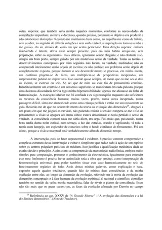 outra, superior, que também seria minha naqueles momentos, conforme as necessidades da
compilação impunham; aterrava e decolava, quando preciso, porquanto o objetivo era produzir e
não estabelecer distinções. Recordo-me muitíssimo bem como, ao engolfar-me como de hábito,
sem o saber, na angústia de difíceis soluções e sem saída visível, a inspiração me tomava a mão e
me guiava, ela só, através do vazio em que sentia perder-me. Uma direção superior, embora
inadvertida e latente, devia estar sempre presente, pois era meu hábito arrojar-me, sem
preparação, sobre os argumentos mais difíceis, ignorando aonde chegaria; e não obstante isso,
atingia um bom porto, sempre guiado por um misterioso senso da verdade. Todas as teorias e
desenvolvimentos conceptuais por mim seguidos não foram, na verdade, meditados; não os
compreendi inteiramente senão depois de escritos; eu não conheço um problema senão depois de
completamente exposto, porque durante o seu desenvolvimento se processa, em minha mente,
um continuo projetar-se de luzes, um multiplicar-se de perspectivas inesperadas, um
surpreendente pulular de imprevistos. Isso sucede quase sempre, de modo que eu não sei se dito
ou escuto, se escrevo ou leio. Só sei que de mim sai esse fio de pensamento contínuo.
Indubitavelmente um controle e um consenso superiores se manifestam em cada palavra, porque
uma dolorosa dissonância feriria logo minha hipersensibilidade, apenas me afastasse da linha de
harmonização. A execução inferior me foi confiada e eu sigo tranqüilo enquanto são suficientes
os recursos da consciência humana; muitas vezes, porém, numa curva inesperada, numa
passagem difícil, sinto-me atemorizado como uma criança perdida e então me uno novamente ao
guia. Recordo-me de que no desenvolvimento da teoria da evolução das dimensões25, cheguei a
um ponto em que me julguei extraviado, não podendo resistir à tensão; rompera-se-me o fio do
pensamento; a visão se apagara aos meus olhos; estava desanimado e havia perdido o senso da
verdade. A consciência comum nada me sabia dizer, era cega. Foi então que, passeando, numa
hora tardia duma noite estival, num terraço, a luz das estrelas, orando e suplicando, vi toda a
teoria num lampejo, um esplendor de conceitos sobre o fundo cintilante do firmamento. Foi um
átimo, porque a visão conceptual está verdadeiramente além da dimensão tempo.

         A intervenção, pois do fator supranormal é evidente. É preciso somente compreender a
complexa estrutura dessa intervenção e evitar o simplismo que reduz tudo à ação de um espírito
sobre os centros psíquicos passivos do médium. Isso justifica a qualificação mediúnica dada ao
escrito desde o princípio. Assim como a compreensão da transmissão radiofônica, embora muito
simples para comparação, presume o conhecimento da eletrotécnica, igualmente para entender
este meu fenômeno é preciso haver assimilado toda a obra que produzi, como interpretação da
fenomenologia universal, para poder também situar este caso harmonicamente no seio do
funcionamento orgânico do todo. Atrás destas minhas palavras, como explicação e base,
exponho aquele quadro totalitário, quando falo de minhas duas consciências e da minha
oscilação entre elas, ao longo da dimensão da evolução, referindo-me à teoria da evolução das
dimensões conceptuais e à fase humana da evolução espiritual. É racional e científico, científico
também no sentido da velha escola materialista, falar de níveis e planos de consciência. Estes
não são mais que os graus sucessivos, as fases da evolução afirmada por Darwin no campo

     25
         Referência ao cap. XXXV de "A Grande Síntese" –“A evolução das dimensões e a lei
dos limites dimensórios”. (Nota do Tradutor).
 