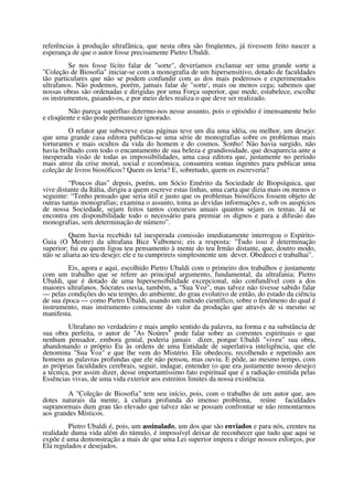 referências à produção ultrafânica, que nesta obra são freqüentes, já tivessem feito nascer a
esperança de que o autor fosse precisamente Pietro Ubaldi.
         Se nos fosse lícito falar de "sorte", deveríamos exclamar ser uma grande sorte a
"Coleção de Biosofia" iniciar-se com a monografia de um hipersensitivo, dotado de faculdades
tão particulares que não se podem confundir com as dos mais poderosos e experimentados
ultrafanos. Não podemos, porém, jamais falar de "sorte', mais ou menos cega; sabemos que
nossas obras são ordenadas e dirigidas por uma Força superior, que mede, estabelece, escolhe
os instrumentos, guiando-os, e por meio deles realiza o que deve ser realizado.
        Não pareça supérfluo determo-nos nesse assunto, pois o episódio é imensamente belo
e eloqüente e não pode permanecer ignorado.
         O relator que subscreve estas páginas teve um dia uma idéia, ou melhor, um desejo:
que uma grande casa editora publicas-se uma série de monografias sobre os problemas mais
torturantes e mais ocultos da vida do homem e do cosmos. Sonho! Não havia surgido, não
havia brilhado com todo o encantamento de sua beleza e grandiosidade, que desaparecia ante a
inesperada visão de todas as impossibilidades, uma casa editora que, justamente no período
mais atroz da crise moral, social e econômica, consumira somas ingentes para publicar uma
coleção de livros biosóficos? Quem os leria? E, sobretudo, quem os escreveria?
         “Poucos dias” depois, porém, um Sócio Emérito da Sociedade de Biopsíquica, que
vive distante da Itália, dirigiu a quem escreve estas linhas, uma carta que dizia mais ou menos o
seguinte: “Tenho pensado que seria útil e justo que os problemas biosóficos fossem objeto de
outras tantas monografias; examina o assunto, toma as devidas informações e, sob os auspícios
de nossa Sociedade, sejam feitos tantos concursos anuais quantos sejam os temas. Já se
encontra em disponibilidade todo o necessário para premiar os dignos e para a difusão das
monografias, sem determinação de número”.
         Quem havia recebido tal inesperada comissão imediatamente interrogou o Espírito-
Guia (O Mestre) da ultrafana Bice Valbonesi; eis a resposta: "Tudo isso é determinação
superior; fui eu quem ligou teu pensamento à mente do teu Irmão distante, que, doutro modo,
não se aliaria ao teu desejo; ele e tu cumprireis simplesmente um dever. Obedecei e trabalhai".
         Eis, agora e aqui, escolhido Pietro Ubaldi com o primeiro dos trabalhos e justamente
com um trabalho que se refere ao principal argumento, fundamental, da ultrafania; Pietro
Ubaldi, que é dotado de uma hipersensibilidade excepcional, não confundível com a dos
maiores ultrafanos. Sócrates ouvia, também, a "Sua Voz", mas talvez não tivesse sabido falar
— pelas condições do seu tempo, do ambiente, do grau evolutivo de então, do estado da ciência
de sua época — como Pietro Ubaldi, usando um método científico, sobre o fenômeno do qual é
instrumento, mas instrumento consciente do valor da produção que através de si mesmo se
manifesta.
         Ultrafano no verdadeiro e mais amplo sentido da palavra, na forma e na substância de
sua obra perfeita, o autor de "As Noúres" pode falar sobre as correntes espirituais o que
nenhum pensador, embora genial, poderia jamais dizer, porque Ubaldi "viveu" sua obra,
abandonando o próprio Eu às ordens de uma Entidade de superlativa inteligência, que ele
denomina "Sua Voz" e que lhe vem do Mistério. Ele obedeceu, recolhendo e repetindo aos
homens as palavras profundas que ele não pensou, mas ouviu. E pôde, ao mesmo tempo, com
as próprias faculdades cerebrais, seguir, indagar, entender (o que era justamente nosso desejo)
a técnica, por assim dizer, desse importantíssimo fato espiritual que é a radiação emitida pelas
Essências vivas, de uma vida exterior aos estreitos limites da nossa existência.

         A "Coleção de Biosofia" tem seu início, pois, com o trabalho de um autor que, aos
dotes naturais da mente, à cultura profunda do imenso problema, reúne faculdades
supranormais dum grau tão elevado que talvez não se possam confrontar se não remontarmos
aos grandes Místicos.
         Pietro Ubaldi é, pois, um assinalado, um dos que são enviados e para nós, crentes na
realidade duma vida além do túmulo, é impossível deixar de reconhecer que tudo que aqui se
expõe é uma demonstração a mais de que uma Lei superior impera e dirige nossos esforços, por
Ela regulados e desejados.
 