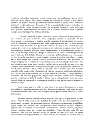 orgânico e continuadas, logicamente, no único campo onde continuação pode e tem de existir,
isto é, no campo psíquico. Tudo isso corresponde aos conceitos das religiões e aí se encontra
traduzido em diversas palavras que exprimem substancialmente o mesmo, como "hierarquias
angélicas", ou vários céus , ou esferas celestes". É esta unidade fundamental, na profundeza em
que tudo se unifica e a que permaneço aderente, que me permite muitas vezes mudar de forma e
estilo, passando equivalentemente da ciência à fé e vice-versa, reduzindo assim os grandes
inimigos a questões de palavras e não de substância.

         O fenômeno apresenta, portanto, duas faces e resulta justamente de sua conjunção: o
lado humano, em que se encontra minha preparação cultural, as qualidades de meu
temperamento, o meu grau de evolução e a minha capacidade de transferência a um superior
plano de consciência; no outro extremo, está o lado super-humano, que desce, se adapta a mim e
ao mesmo tempo me adapta a si, guiando-me e atraindo-me para o alto. Existem, pois, não
somente dois centros: um, radiante, transmissor, e um registrador, receptor; existem também
duas atividades, porquanto ambos os centros, laboriosamente, se acham estendidos, um para o
outro, a fim de atingir a unificação. Porque a identificação é a fase da comunhão perfeita. Só
através da tensão deste trabalho de recíproca aproximação pode estabelecer-se a comunicação;
por isso, de minha parte, como centro registrador e receptor, dou todo o meu esforço e conheço
toda a minha fadiga para alcançar a altitude evolutiva do transmissor e nela me manter. A
estação receptora não é, portanto, necessariamente passiva como um aparelho radiofônico, mas,
sim, conscientemente ativa, sabe, investiga, escolhe, lança-se com todas as suas forças para
conseguir a captação das noúres, multiplica suas energias, dá-se completamente, aniquila-se em
face da criação nascitura. É nesse sentido que em minha obra se encontra todo o meu eu, toda a
minha fé, minha paixão, minha pobre cultura; ali está meu pequeno eu multiplicado pelo infinito,
que, com sua atração me arrebatou para o alto e fecundou meu esforço, centuplicando-lhe o
rendimento. Ali está meu pequeno eu, porque aquela concepção, embora muito longínqua,
também se encontra na linha de minha evolução, e eu a senti, palpitante, como um sonho,
inatingível hoje, de uma perfeição a cujos pés me humilho, porque não me encontro amadurecido
e careço de forças.

        Essas noúres superiores estão no meu futuro e me atraem. Encontram-se na outra
extremidade, no segundo termo da comunicação. Devemos entender-nos, desde agora, a respeito
do conceito de noúres, que é muito vasto e complexo e que aprofundaremos no estudo da técnica
do fenômeno.

          As noúres não são somente correntes psíquicas, uma espécie de pensamento radiante,
apenas vestido da onda dinâmica mais degradada e evolvida, como seu único suporte sensório;
são correntes conscientes que conservam, como as inferiores formas dinâmicas, as qualidades
típicas, e nesse caso conscientes, do centro genético. Essas correntes não são senão a expansão
daquele centro e conservam sua consciência e conhecimento. Conceitos abismais, porque não
sabemos imaginar ondas que possuam tais qualidades. Porém, há mais ainda. Do lado
transmissor não devemos enxergar apenas os centros superevolvidos mais ou menos
individualizáveis como personalidade, no sentido humano, mas devemos ver também, como já
 