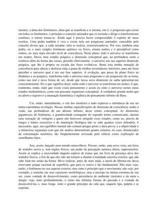 mostrei, a alma dos fenômenos, alma que se manifesta a si mesma, isto é, o psiquismo que existe
em todos os fenômenos, o princípio e conceito animador que os assinala e dirige o transformismo
contínuo, o eterno tornar-se. Ainda aqui é preciso haver compreendido o espírito de meus
escritos. Uma pedra também é viva e existe nela um psiquismo animador, concedido pelo
conceito divino que, a cada instante, nela se realiza, exteriorizando-se. Por isso, também uma
pedra, ou o mais simples fenômeno químico ou físico, emana noúres e é perceptível como
noúres, no meu mais elevado nível de consciência. Neste plano, todo o universo se transforma
em noúres. Desse meu estádio psíquico e dimensão conceptual que, na profundeza sente a
essência além da forma das coisas, percebo efetivamente o universo em sua superior dimensão
psíquica, que lhe é própria na escada das fases evolutivas. Basta esta minha mutação de
consciência para alterar e deslocar toda a gama de minhas ressonâncias interiores, para me fazer
perceber o universo qual é em sua fase superior. A evolução, que passa do plano físico ao
dinâmico e ao psíquico, transforma todo o universo num psiquismo e em psiquismo ele se torna,
como sua real e nova forma de ser, desde que nessa nova dimensão eu saiba apresentar-me
conscientemente. Eis o que significa dizer: então todo o universo se transforma em noúres. É que,
realmente, então, tudo que existe exala pensamento e assim eu sinto o universo nestes meus
estados medianímicos, como um possante organismo conceptual. A verdadeira grande noúre que
eu aferro e registro é a emanação harmônica e orgânica do pensamento infinito de Deus.

         Cai, então, naturalmente, o véu dos mistérios e tudo expressa a substância de seu ser
numa espontânea revelação. Nessas minhas superelevações de dimensão de consciência, tenho a
visão, nas profundezas de um abismo infinito, desse centro conceptual. As dimensões
gigantescas do fenômeno, a grandiosidade esmagante do segundo termo comunicante, dariam
uma sensação de vertigem a quem não houvesse atingido esses estados, como eu, através de
longos e lentos exercícios e de maturação biológica não se sabe quantas vezes milenária. É
necessário, aqui, um equilíbrio mental não comum porque posto a dura prova; e a objetividade e
a minuciosa segurança com que me analiso demonstram quanto estamos, no caso, distanciados
da consumação neurótica, tão freqüentemente invocada pela ciência como explicação de
semelhantes fatos.

         Sou, assim, lançado num mundo maravilhoso. Possuo, então, uma nova vista, um feixe
de sentidos novos e, sem órgãos físicos, um poder de percepção anímica direta, supersensória.
Assim se explica a necessidade daquela espécie de transe que me livra da presença ativa dos
sentidos físicos, a fim de que eles não me tornem a chamar à realidade sensória exterior, que não
sabe falar-me senão da forma. Devo realizar, antes de mais nada, a tarefa de libertar-me dessa
estorvante psique racional de superfície, que para os outros é tão fundamental. Não mais vejo,
então, o fenômeno no seu aspecto exterior, mas sinto o princípio que o movimenta; não vejo, por
exemplo, a semente em seus caracteres morfológicos, mas a enxergo na íntima estrutura de seu
ser, como vontade de desenvolvimento, como presciência do ambiente (instinto) e da meta a
atingir; vejo, mais profundamente, o ritmo das infinitas formas do passado e a vontade de
desenvolvê-las e, mais longe, sinto o grande princípio da vida que, naquele tipo, palpita e se
exprime.
 