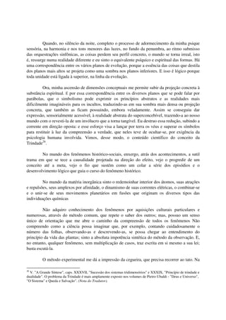 Quando, no silêncio da noite, completo o processo de adormecimento da minha psique
sensória, na harmonia e nos tons menores das luzes, no fundo da penumbra, ao ritmo submisso
das orquestrações sinfônicas, as coisas perdem seu perfil concreto, o mundo se torna irreal, isto
é, ressurge numa realidade diferente e eu sinto o equivalente psíquico e espiritual das formas. Há
uma correspondência entre os vários planos de evolução, porque a essência das coisas que destila
dos planos mais altos se projeta como uma sombra nos planos inferiores. E isso é lógico porque
toda unidade está ligada à superior, na linha da evolução.

         Ora, minha ascensão de dimensões conceptuais me permite subir da projeção concreta à
substância espiritual. É por essa correspondência entre os diversos planos que se pode falar por
parábolas, que o simbolismo pode exprimir os princípios abstratos e as realidades mais
dificilmente imagináveis para os incultos, traduzindo-as em sua sombra mais densa ou projeção
concreta, que também as ficam possuindo, embora veladamente. Assim se conseguiu dar
expressão, sensorialmente acessível, à realidade abstrata do superconcebível, trazendo-a ao nosso
mundo com o revesti-la de um invólucro que a torna tangível. Eu destruo essa redução, subindo a
corrente em direção oposta: e esse esforço visa a lançar por terra os véus e superar os símbolos
para restituir à luz da compreensão a verdade, que neles teve de ocultar-se, por exigência da
psicologia humana involvida. Vimos, desse modo, o conteúdo científico do conceito da
Trindade26.

        No mundo dos fenômenos histórico-sociais, enxergo, atrás dos acontecimentos, a sutil
trama em que se tece a causalidade projetada na direção do efeito, vejo o progredir de um
conceito até a meta, vejo o fio que sustém como um colar a série dos episódios e o
desenvolvimento lógico que guia o curso do fenômeno histórico.

         No mundo da matéria inorgânica sinto o redemoinhar interior dos átomos, suas atrações
e repulsões, seus amplexos por afinidade, o dinamismo de suas correntes elétricas, o combinar-se
e o unir-se de seus movimentos planetários em fusões que originam os diversos tipos das
individuações químicas

         Não adquiro conhecimento dos fenômenos por aquisições culturais particulares e
numerosas, através do método comum, que repete o saber dos outros; mas, possuo um senso
único de orientação que me abre o caminho da compreensão de todos os fenômenos Não
compreendo como a ciência possa imaginar que, por exemplo, contando cuidadosamente o
número das folhas, observando-as e descrevendo-as, se possa chegar ao entendimento do
princípio da vida das plantas; sinto a absoluta impotência sintética do método da observação. E,
no entanto, qualquer fenômeno, sem multiplicação de casos, traz escrita em si mesmo a sua lei;
basta escutá-la.

          O método experimental me dá a impressão da cegueira, que precisa recorrer ao tato. Na

26
  V. "A Grande Síntese", caps. XXXVII, "Sucessão dos sistemas tridimensórios" e XXXIX, "Princípio de trindade e
dualidade". O problema da Trindade é mais amplamente exposto nos volumes de Pietro Ubaldi - "Deus e Universo",
"O Sistema" e Queda e Salvação". (Nota do Tradutor).
 