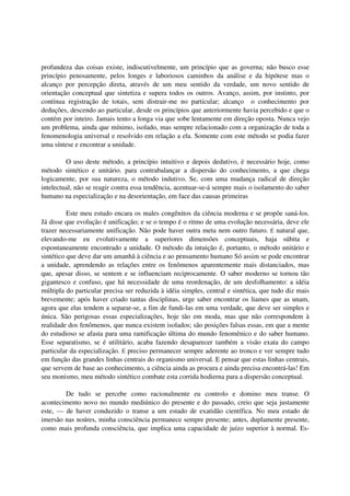 profundeza das coisas existe, indiscutivelmente, um princípio que as governa; não busco esse
princípio penosamente, pelos longes e laboriosos caminhos da análise e da hipótese mas o
alcanço por percepção direta, através de um meu sentido da verdade, um novo sentido de
orientação conceptual que sintetiza e supera todos os outros. Avanço, assim, por instinto, por
contínua registração de totais, sem distrair-me no particular; alcanço o conhecimento por
deduções, descendo ao particular, desde os princípios que anteriormente havia percebido e que o
contém por inteiro. Jamais tento a longa via que sobe lentamente em direção oposta. Nunca vejo
um problema, ainda que mínimo, isolado, mas sempre relacionado com a organização de toda a
fenomenologia universal e resolvido em relação a ela. Somente com este método se podia fazer
uma síntese e encontrar a unidade.

         O uso deste método, a princípio intuitivo e depois dedutivo, é necessário hoje, como
método sintético e unitário. para contrabalançar a dispersão do conhecimento, a que chega
logicamente, por sua natureza, o método indutivo. Se, com uma mudança radical de direção
intelectual, não se reagir contra essa tendência, acentuar-se-á sempre mais o isolamento do saber
humano na especialização e na desorientação, em face das causas primeiras

          Este meu estudo encara os males congênitos da ciência moderna e se propõe saná-los.
Já disse que evolução é unificação; e se o tempo é o ritmo de uma evolução necessária, deve ele
trazer necessariamente unificação. Não pode haver outra meta nem outro futuro. É natural que,
elevando-me eu evolutivamente a superiores dimensões conceptuais, haja súbita e
espontaneamente encontrado a unidade. O método da intuição é, portanto, o método unitário e
sintético que deve dar um amanhã à ciência e ao pensamento humano Só assim se pode encontrar
a unidade, aprendendo as relações entre os fenômenos aparentemente mais distanciados, mas
que, apesar disso, se sentem e se influenciam reciprocamente. O saber moderno se tornou tão
gigantesco e confuso, que há necessidade de uma reordenação, de um desfolhamento: a idéia
múltipla do particular precisa ser reduzida à idéia simples, central e sintética, que tudo diz mais
brevemente; após haver criado tantas disciplinas, urge saber encontrar os liames que as unam,
agora que elas tendem a separar-se, a fim de fundi-las em uma verdade, que deve ser simples e
única. São perigosas essas especializações, hoje tão em moda, mas que não correspondem à
realidade dos fenômenos, que nunca existem isolados; são posições falsas essas, em que a mente
do estudioso se afasta para uma ramificação última do mundo fenomênico e do saber humano.
Esse separatismo, se é utilitário, acaba fazendo desaparecer também a visão exata do campo
particular da especialização. É preciso permanecer sempre aderente ao tronco e ver sempre tudo
em função das grandes linhas centrais do organismo universal. E pensar que estas linhas centrais,
que servem de base ao conhecimento, a ciência ainda as procura e ainda precisa encontrá-las! Em
seu monismo, meu método sintético combate esta corrida hodierna para a dispersão conceptual.

        De tudo se percebe como racionalmente eu controlo e domino meu transe. O
acontecimento novo no mundo mediúnico do presente e do passado, creio que seja justamente
este, — de haver conduzido o transe a um estado de exatidão científica. No meu estado de
imersão nas noúres, minha consciência permanece sempre presente; antes, duplamente presente,
como mais profunda consciência, que implica uma capacidade de juízo superior à normal. Es-
 