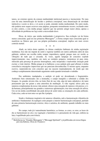 tamos, no extremo oposto da comum mediunidade intelectual passiva e inconsciente. No meu
caso há uma intensificação de lucidez e potência conceptual, uma dinamização de atividade
intelectiva e assim se deve, e só assim se pode, entender minha mediunidade. De outro modo,
não poderia nem sequer escrever estas páginas, porquanto normalmente recorro, oscilando entre
os dois centros, a esta minha psique superior que me permite atingir maior altura, apenas a
dificuldade do problema me faça sentir a necessidade disso.

         Disse, de início, que minha mediunidade é progressiva. Sua evolução vai da forma
menos consciente, qual era nas primeiras Mensagens27, à forma sempre mais consciente qual se
manifesta na Síntese que, por sua própria profundeza conceptual, implica um mais severo
controle mental.
                                            * * *
         Aludi, no início deste capítulo, às ótimas condições habituais de minha registração
mediúnica. Isso não me impede de sentir e registrar também em outros ambientes além de meu
gabinete, embora sua escolha tenha sempre importância capital, porque meu ser recebe as
vibrações de tudo que o circunda. As vezes, aquele lampejar de conceitos explode
imprevistamente; mas, também, em meio ao estrépito psíquico, tormentoso já para mim,
oferecido pela presença de pessoas heterogêneas, uma inesperada e inadvertida sensação pode
excitar a visão interior. Minha psique já se habituou a essa audição pela qual afloram à minha
consciência concepções imprevistas que me pareciam desconhecidas. E mesmo agora, enquanto
escrevo, surpreendo-me com conceitos que me nascem inopinadamente, de modo que não
conheço completamente determinado argumento senão quando terminado o trabalho

         Em ambientes inadaptados, a audição só pode ser desordenada e fragmentária.
Ambientes bem sintonizados são a montanha, o campo tranqüilo e sobretudo a solidão dos
bosques. As grandes árvores têm, no lento fluir de sua vida, algo de tanta sabedoria e de tanto
pensamento que me guiam a uma atmosfera de meditação. A vida vegetal, talvez pela sua
natureza complementar da nossa vida animal, oferece uma sensação de repouso e de pureza; a vi-
da humana, principalmente nas grandes e rumorosas aglomerações, traz uma sensação de asfixia.
Um ser da minha sensibilidade não pode deixar de sentir todas as emanações de cada ambiente.
Cada coisa, cada ser tem uma voz que lhe é própria.

         Sendo o fenômeno inspirativo de natureza vibratória, nele a harmonização vibratória do
ambiente é fundamental. Já expliquei como preparo a interior harmonização conceptual, partindo
de uma primeira harmonização exterior, ótica e acústica, do ambiente, quando trabalho no meu
gabinete.

          No campo, tudo já é naturalmente harmônico, as formas, as cores, os sons; as luzes do
dia se harmonizam no céu e na vegetação e harmônico é o pensamento da vida que, embora na
luta, é equilibrado pela convivência.
27
     Referências às "Grandes Mensagens" ("Messaggi Spirituali"), já publicadas em nossa língua
        por esta Editora. (Nota do Tradutor)
 