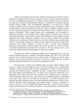 Todas essas harmonias são para mim caminhos musicais que me elevam à prece e
conduzem à concepção do bem. Por isso, nas igrejas há música e canto. Assim como nos teatros
se faz caso das qualidades harmônicas de ressonância acústica, do mesmo modo, nos ambientes
de oração, que é fenômeno substancialmente mediúnico, as qualidades de ressonância espiritual
deveriam merecer cuidado, como de fundamental importância, se se deseja que o templo
satisfaça sua função de elevar as almas. Há igrejas espiritualmente mudas e, do ponto de vista da
vibração psíquica, surdas e desarmônicas; e outras que, apesar de humildes e despidas de ador-
nos, têm suas paredes saturadas das vibrações de fé que, durante séculos, as gerações entre elas
geraram e projetaram28. Minha audição psíquica sente, imediatamente, essas ressonâncias e
minha alma responde a essas emanações que as antigas paredes me restituem, que a alma das
gerações que junto delas, durante séculos, oraram, nelas infundiram E nesses ambientes consigo
muitíssimo bem minha sintonização mediúnica. Um dia a ciência registará essas absorções
vibratórias, essas emanações de estados de ânimo, essas correntes noúricas que as paredes podem
restituir e de que alguns ambientes se acham saturados. Então, uma restauração artística mais
consciente evitará, embora conforme os critérios do olhar e do estilo, certas demolições
irreparáveis, que destruam a atmosfera psíquica dos séculos, que pode ser vivíssima, inclusive
em ambiente estilisticamente destoante. Essa atmosfera é a flor mais delicada da fé, a mais
evanescente, a beleza mais sutil de um templo, seu maior valor espiritual.

          O problema das noúres é fundamental também nessas concepções de arte. E de outro
modo não saberia explicar-me a moderna e inconsciente idolatria pelo "300"29 (29), como uma
instintiva busca da alma faminta que pede às velhas paredes as vibrações de uma fé outrora
poderosa e que hoje parece perdida para sempre. De tudo isso se compreende que vacuidade
espiritual representa a mentira de certas modernas reconstruções em estilo.

         Em lugar algum a sinfonia é tão cacofônica como nas grandes cidades modernas. Aqui,
de perto ou longe, não pode ajudar-me senão o círculo de simpatias que, à semelhança do
mediúnico, estreita em torno de mim o anel da compreensão. No campo, a beleza da natureza
representa uma harmonia imensa e espontânea, que guia à sensação direta do pensamento de
Deus. Que ambiente mais harmônico que o da natureza, que em tudo está sintonizado com o
pensamento divino? Que convite mais doce e poderoso que a vibração em que se organiza o
universo? Quando do íntimo dos seres e das coisas se eleva semelhante emanação, a sintonização
é fácil. Nas cidades tudo isso é desviado por mil barreiras e a atmosfera espiritual que se
desprende das massas humanas é baixa e suja, nela dominando sentimentos de violência, avidez,
egoísmo, depressão sempre desagregantes, que roubam energia e impedem o fenômeno. A
psique do sensitivo é, ai, mais intensamente prejudicada, porque se trata de vibrações de tipo
humano, mais próximas, por sua natureza, do sujeito, e assim mais tendentes a uma interferência

28
     No cap. IX de seu livro "ASCENSÕES HUMANAS", quando trata do problema da
        "Comunhão Espiritual", o Prof. Ubaldi refere-se mais amplamente ao mesmo assunto,
        citando como exemplo a igreja de S. Damião, em Assis, que embora paupérrima,
        materialmente, é “riquíssima de sonoridade e ressonâncias espirituais”.(Nota do Tradutor).
29
     O "Trecento", isto é o século XIV, a arte desse século. (Nota do Tradutor).
 