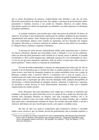 que as outras dissonâncias da natureza, evolutivamente mais distantes e que são, de resto,
absorvidas pela potência da ordem universal. Nas cidades, a presença de grosseiríssimas ondas-
pensamento é imediata, invasiva; é um assalto de vibrações ofensivas, de caráter ínfimo,
equivalentes, quanto aos efeitos da registração, aos distúrbios, aos ruídos parasitas e às distorções
da audição radiofônica.

         A recepção inspirativa, para resultar pura, exige uma pureza de ambiente, de ânimo, de
objetivos. Eis porque é nela fundamental a purificação do médium, problema de que trataremos
separadamente mais adiante. Toda vibração que fuja do estado de equilíbrio e de elevação moral
age como perturbação, aparece como mancha na registração, provoca distorção das imagens
conceptuais. Elevando-se a natureza espiritual do médium, torna-se mais difícil sua ressonância
às vibrações baixas, tendentes a inquinar o fenômeno.

         A presença de certas pessoas espiritualmente fétidas pode representar para o sensitivo
um intenso sofrimento. Quando, por necessidade social, é obrigado a viver em tais ambientes,
então sua alma não pode permanecer senão fechada em si mesma, nunca se abrindo, só ocupada
em defender-se. Não se pode imaginar que condenação seja para ele o ser constrangido, às vezes,
a viver no seio de certas imundícies espirituais, onde ele sufoca, ao passo que outros respiram a
plenos pulmões30. Tudo é relativo e é questão de sensibilidade.

         No caso de minha mediunidade, a natureza da onda psíquica das noúres que me vêm ao
encontro é de tal delicadeza que se ressente de todos os estados psíquicos do ambiente, ou, em
outros termos, urna fonte de emanações psíquicas de caráter moralmente baixo tem o poder de
deformar a própria onda. É possível obter-se o isolamento, mas à custa de reações, isto é,
estabelecendo um estado reativo que representa para o médium um grande dispêndio de energias,
com prejuízo para a registração que delas necessita Qualquer ruído, qualquer desequilíbrio de
sintonização, a mínima perturbação de qualquer natureza, sobretudo se imprevista e repentina,
faz precipitar a tensão nervosa, às vezes dolorosamente, destruindo a visão com o imediato
reaparecimento do mundo sensório.

         Estas afirmações têm uma importância mais ampla que a referente ao fenômeno que
estudamos, porquanto nos abrem horizontes novos no campo da ética, dando-nos dela não mais
somente uma concepção filosófica ou religiosa, mas uma concepção científica, isto é, de
quantidades avaliáveis como um estado cinético-vibratório da psique humana, que o médium
sente qual centro constantemente irradiante de noúres, de correntes que pode definir; e um dia a
ciência as individuará, em suas classificações morais, com registos e medidas exatas.

        Em face de tudo isso, pode-se compreender quão tormentosos esforços a sociedade
impõe a esses sensitivos, que, no entanto, devem dar gratuitamente, não se tornando suspeitos, o
30
     Veja-se no exemplo de Cristo, como Lhe foi cruel a permanência, não obstante Seu ilimitado
        amor, entre os homens. Daí aquelas suas amargas palavras: "Ó geração incrédula e per-
        versa! até quando estarei convosco? Até quando vos sofrerei?" (Evg. de Mateus, 17:17).
        (Nota do Tradutor).
 