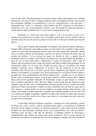fruto de suas vidas. Têm de permanecer no mundo de todos, onde se deve ganhar com o trabalho
o direito de viver; têm de sofrer os choques proporcionados à sensibilidade normal e que são para
eles esmagantes. Médium: ser sensibilíssimo; e, por isso, vulnerabilíssimo, o que quer dizer —
desgraçadíssimo. E este é o verdadeiro e lento martírio que deve completar seu apostolado. É
natural que a eles, que vivem projetados no futuro e que vêem quanto há ainda que progredir, o
mundo humano apareça bárbaro, feroz, às vezes pavorosamente inconsciente.

         Entretanto, se o dever que nossa época impõe é o de ir de encontro ao povo, este é
também o seu primeiro dever, porque eles se encontram mais no alto. É preciso indicar e abrir os
caminhos ativos da ascensão ao povo, porque este não sabe e se atira por caminhos que encontra
abertos.

          Não se pode imaginar que tenacidade de resistência, que massa de inércia represente o
homem médio, justamente o que impõe as normas da vida social. É de se quebrar a cabeça a bater
contra essa massa bruta de psiquismo humano, tanto mais tenaz quanto mais ignorante. Apesar
disso, os tempos impõem um nivelamento, que deve ser não por ascensão dos piores, mas por
descida dos melhores. Se essa imissão em massa nos direitos da vida é a grande obra de
civilização interna dos tempos, desenvolvida em número mais que aprofundada em qualidade, a
favor de uma só classe aristocrática, compreende-se a espécie de holocausto, sobre o altar do
número, que ela representa para os tipos de exceção, que lutam sozinhos pela preparação de um
distantíssimo futuro. Se a exceção não é levada em conta, pode ter, no entanto, uma função
biológica, espiritual, social, fundamental. O sensitivo luta por cumpri-la no seio de uma
atmosfera surda, luta por não se banalizar; por não descer, adaptando-se por repouso; por não se
mutilar no nivelamento. E no entanto, deve descer para promover a elevação do homem médio, a
ascensão das classes espiritualmente mais baixas, embora ricas, — porque essa é a sua missão. É
lei que o alto se incline para o baixo; a fim de que o inferior se eleve é preciso que o superior
desça, pelo mesmo princípio unificador de fraternidade através do qual chegam ao sensitivo
luzes e auxílios espirituais do Alto. Heroísmo trágico é esta descida, por que subverte as mais
sagradas forças da alma, mas é simultaneamente ascensão, porque envolve o auxílio das forças
superiores. Contra essas descidas o espírito se rebela: entretanto, deve ele abaixar-se para dar-se,
deve esquecer a grande paixão do céu para fundir-se na paixão humana, feita de lama e de
sangue, oferecendo ao homem ignorante e sofredor uma centelha roubada ao céu na visão. Por
isso, embora seja julgado misantropo, orgulhoso ou louco, tem o direito à solidão, para encontrar
de novo o céu, para dele receber novas forças, para reunir-se às hierarquias dos seres superiores
que descem em cooperação.

         A delicadeza íntima do fenômeno inspirativo, a presença ativa nele (ambiente e sujeito)
de fatores que, como o moral, a ciência sistematicamente ignora, a característica do fenômeno
consciente (como médium ou noúres), de fenômeno progressivo, como superior fase de evolução
biológica em cuja elaboração colaboram fatores como espiritualidade e dor, tudo isso define o
fenômeno como um tipo a que não são aplicáveis os habituais critérios de observação e
experimentação, que podem ser ótimos para outros fenômenos. Não se pode sujeitar aos
preconceitos da ciência um fenômeno que, nos seus resultados, a domina. Ele não responde ao
 