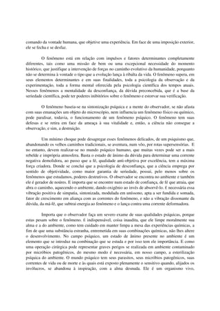 comando da vontade humana, que objetive uma experiência. Em face de uma imposição exterior,
ele se fecha e se desfaz.

         O fenômeno está em relação com impulsos e fatores determinantes completamente
diferentes, tais como uma missão de bem ou uma excepcional necessidade do momento
histórico, que justifique a intervenção de forças no caminho evolutivo da humanidade, porquanto
não se determina à vontade o tipo que a evolução lança à ribalta da vida. O fenômeno supera, em
seus elementos determinantes e em suas finalidades, toda a psicologia da observação e da
experimentação, toda a forma mental oferecida pela psicologia científica dos tempos atuais.
Nesses fenômenos a mentalidade da desconfiança, da dúvida preconcebida, que é a base da
seriedade científica, pode ter poderes inibitórios sobre o fenômeno e estorvar sua verificação.

        O fenômeno baseia-se na sintonização psíquica e a mente do observador, se não afasta
com suas emanações um objeto do microscópio, nem influencia um fenômeno físico ou químico,
pode paralisar, todavia, o funcionamento de um fenômeno psíquico. O fenômeno tem suas
defesas e se retira em face da ameaça à sua vitalidade e, então, a ciência não consegue a
observação, e sim, a destruição.

         Um mínimo choque pode desagregar esses fenômenos delicados, de um psiquismo que,
abandonando os velhos caminhos tradicionais, se aventura, num vôo, por rotas supersensórias. E
no entanto, devem realizar-se no mundo psíquico humano, que muitas vezes pode ser a mais
rebelde e imprópria atmosfera. Basta o estado de ânimo da dúvida para determinar uma corrente
negativa demolidora, ao passo que a fé, qualidade anti-objetiva por excelência, tem a máxima
força criadora. Donde se conclui que a psicologia de desconfiança, que a ciência emprega por
sentido de objetividade, como maior garantia de seriedade, possui, pelo menos sobre os
fenômenos que estudamos, poderes destrutivos. O observador se encontra no ambiente e também
ele é gerador de noúres. E importa que se encontre num estado de confiança, de fé que atraia, que
abra o caminho, aquecendo o ambiente, dando oxigênio ao invés de absorvê-lo. É necessária essa
vibração positiva de simpatia, sintonizada, modulada em uníssono, apta a ser fundida e somada,
fator de crescimento em aliança com as correntes do fenômeno, e não a vibração dissonante da
dúvida, da má-fé, que subtrai energia ao fenômeno e o lança contra uma corrente deformadora.

         Importa que o observador faça um severo exame de suas qualidades psíquicas, porque
estas pesam sobre o fenômeno. É indispensável, coisa inaudita, que ele limpe moralmente sua
alma e a do ambiente, como tem cuidado em manter limpa a mesa das experiências químicas, a
fim de que uma substância estranha, entremetida em suas combinações químicas, não lhes altere
o desenvolvimento. No campo psíquico, um estado de ânimo presente no ambiente é um
elemento que se introduz na combinação que se estuda e por isso tem ele importância. E como
uma operação cirúrgica pode representar graves perigos se realizada em ambiente contaminado
por micróbios patogênicos, do mesmo modo é necessária, em nosso campo, a esterilização
psíquica do ambiente. O mundo psíquico tem seus parasitos, seus micróbios patogênicos, suas
correntes de vida ou de morte e às quais está exposto plenamente o sensitivo quando, alijados os
invólucros, se abandona à inspiração, com a alma desnuda. Ele é um organismo vivo,
 