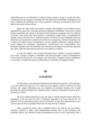 vulnerabilíssimo em sua delicadeza e o mínimo choque psíquico, de que o mundo está cheio,
constitui para ele uma ameaça e um perigo. Na vida normal sua sensibilidade é protegida por um
manto voluntário de indiferença, mas, nesses momentos, a flor para assenhorear-se da luz deve
abrir-se até as mais íntimas corolas.

         Quem não sabe avaliar esses fatores e manejar com prudência essas realísticas forças
imponderáveis, quem não se encontra provido de adequada sensibilidade e não possui a finura
psíquica apropriada, deve abster-se de intervir nesses fenômenos, porquanto não só os deforma
ou destrói, como ainda pode vibrar dolorosos e prejudiciais golpes contra a sensibilidade do
médium. Trata-se de uma nova e sutilíssima química do futuro, em que combinarão em novas
harmonias ou dissonâncias os elementos de novíssimas e progressivas sinfonias fenomênicas. Se
a ciência não souber evolver e transformar-se, em seus métodos, premissas e conceito diretivo,
jamais atingirá tais fenômenos. Destruí-los-á, contorcê-los-á, sem compreendê-los Essa
percepção inspirativa deve ser entendida como uma prece, pois implica uma elevação espiritual,
que segue a linha das forças boas do universo, isto é, positivas e criativas.

         A visão da verdade e uma ascensão do espírito para a unidade. A pesquisa científica,
nesse nível, é oração, é religião, é santidade e não pode prosseguir a não ser sintonizando-se
como a harmonia do universo; e isso porque, a um certo ponto, a verdade e o bem se identificam
e, sem o bem, a verdade não acede ao conhecimento e se esconde à investigação humana.




                                              III

                                       O SUJEITO

         Já observamos as características fundamentais do fenômeno inspirativo, movimentando-
o em seu ambiente tal qual eu o vivi. Dado que coisa alguma sucede na natureza de modo
abstrato, mas sempre individuada num caso particular da realidade concreta, não se pode
prescindir do sujeito, entendido como organismo físico e psíquico, instrumento através do qual o
fenômeno se verifica

         De início, importa particularizar para não fugir à verdade. Somente depois poderemos
generalizar. É por isso que não isolo o fenômeno, separando-o da forma concreta de seu
ambiente. E esse conhecimento tenho o dever de oferecê-lo, eu, que mais imediatamente o sinto
e possuo, pois os outros só poderão obtê-lo por vias mais remotas e indiretas.

        Falei a respeito de ciência. Ora, a verdadeira ciência. não pode ser um fato exterior,
mecânico, adaptável a todos, como habitualmente acontece hoje; é, pelo contrário, uma
qualidade interior, um profundo estado de pensamento em que se deve transformar toda a
 