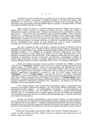 * * *
         O relatório de uma comissão deve ser conciso. No caso presente, entretanto, importa
atender menos ao hábito: seja porque o trabalho premiado é, em parte pelo menos, obra
ultrafânica, e o Autor deve, assim, ser apresentado aos leitores como um sujeito digno de
particular exame; seja porque o presente trabalho repete e completa e, de algum modo, se refere
a um anterior trabalho seu sobre o assunto.
          Após o êxito do concurso, a Comissão julgou conveniente conhecer mais de perto o
sujeito. Pietro Ubaldi (nascido em Foligno, em 1886) nos disse: "Tinha por instinto o
Evangelho no coração; nasci para amar". Estudou unicamente para ser promovido nos exames,
pois, diz ele "Não cria no que me ensinavam, que eu sentia incompleto, inútil, sem bases
substanciais. A verdade estava em mim, eu a procurava dentro de mim. Lançava-me, rebelde a
qualquer guia, ao conhecimento humano, ao acaso, procurando secretamente minha verdade.
Contemplava o mundo e as coisas, do interior, Cm suas causas e princípios e não nos seus
efeitos e utilização prática. Do mesmo modo que os volitivos e os práticos podem considerar-
me um incompetente com relação ao gozo utilitário da vida, eu posso considerá-los
incompetentes com respeito à solução dos problemas do conhecimento".
          Isso não o impediu de obter, com honra, o diploma de doutor em Direito, de haver
aprendido diversas línguas, de ser versado em música, de fazer longas viagens e, finalmente, de
conquistar, em poucos meses, uma cátedra nas Escolas Médias. Estudava, observava, meditava.
Sobretudo meditava; e "o turbilhão das exigências exteriores golpeava-me sem trégua,
impondo-se à atenção de meu espírito, que queria viver sua vida. Acumulavam-se as ex-
periências humanas, quase todas amaríssimas. A dor martelava minha alma sob seus golpes. A
maturação se precipitava. Um dia, à beira-mar, em Falconara, contemplando a beleza da
criação, senti, de um modo evidente, a revelação, rápida como o raio: que o Todo não podia ser
mais que Matéria, Energia e Conceito ou Espírito: (M = E = C) = S (S significa Substância)".
          Desde esse luminoso instante se inicia o esforço de Ubaldi. Em "Ultra", de Roma
(1928-29), em "Constancia", de Buenos Aires (1932) etc., surgem as primeiras tentativas e em
seguida prepara "A Grande Síntese", através de uma maturação, não realizada por estudos
sérios, mas precipitada do mistério de sua alma. Certamente, Ubaldi é culto, por estudos, por
leituras, por viagens através da Europa e da América, mas ele nega que sua obra (exceto os
primeiros manuscritos incompletos e caóticos), e que em nosso campo consiste nas
“Mensagens1” e em "A Grande Síntese", seja fruto de estudos e de leituras Acrescenta:
"Suportado o processo de maturação, depois de um ano de pausa, meu pensamento recomeçou
tudo, desde o início, seguindo um seu fio interior e não outro. E "A Grande Síntese" está a
demonstrar a verdadeira natureza da minha mediunidade inspirativa intelectual. Mediunidade a
princípio rudimentar, intermitente, jaculatória, mas progressiva, até tornar-se em mim uma
qualidade estável, uma segunda natureza".
          Essa progressividade é uma característica fundamental, lógica, correspondente aos
princípios da ascensão espiritual das religiões e aos da evolução biológica darwiniana. Essa
aproximação do fato evolutivo — na espiritualidade e na biologia — é o prosseguimento da
concepção de Russel Wallace, mas em Ubaldi não é limitada, de ordem exclusivamente
racional, antes, é. a conquista de uma verdade superior; dir-se-ia que Ubaldi haja antecipado
essa evolução psíquica que deverá ser alcançada pela humanidade, que se conserva ainda num
ciclo inferior de seu tornar-se.
        De fato, para Ubaldi a mediunidade é, como ele sente e declara, “o estado normal de
um futuro psiquismo mais sutilizado, de uma percepção anímica supersensória mais refinada; é
uma superior fase de consciência e dimensão conceptual perfeitamente normal na evolução,
excepcional hoje na Terra pelo estado relativamente involvido da raça humana. Nada, pois, de
anormal, de extraordinário, de miraculoso: é questão de caminho percorrido. Assim eu situo o

     1
       Publicadas em português, pela Editora LAKE, sob o titulo de "Grandes Mensagens", 1.º
volume da Obra Completa de Pietro Ubaldi. Urna nova impressão será publicada por esta
Editora. (Nota do 'Tradutor).
 