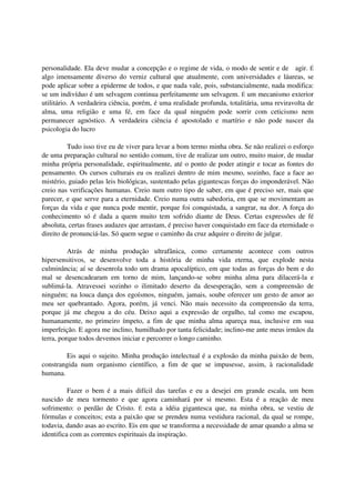 personalidade. Ela deve mudar a concepção e o regime de vida, o modo de sentir e de agir. É
algo imensamente diverso do verniz cultural que atualmente, com universidades e láureas, se
pode aplicar sobre a epiderme de todos, e que nada vale, pois, substancialmente, nada modifica:
se um indivíduo é um selvagem continua perfeitamente um selvagem. É um mecanismo exterior
utilitário. A verdadeira ciência, porém, é uma realidade profunda, totalitária, uma reviravolta de
alma, uma religião e uma fé, em face da qual ninguém pode sorrir com ceticismo nem
permanecer agnóstico. A verdadeira ciência é apostolado e martírio e não pode nascer da
psicologia do lucro

          Tudo isso tive eu de viver para levar a bom termo minha obra. Se não realizei o esforço
de uma preparação cultural no sentido comum, tive de realizar um outro, muito maior, de mudar
minha própria personalidade, espiritualmente, até o ponto de poder atingir e tocar as fontes do
pensamento. Os cursos culturais eu os realizei dentro de mim mesmo, sozinho, face a face ao
mistério, guiado pelas leis biológicas, sustentado pelas gigantescas forças do imponderável. Não
creio nas verificações humanas. Creio num outro tipo de saber, em que é preciso ser, mais que
parecer, e que serve para a eternidade. Creio numa outra sabedoria, em que se movimentam as
forças da vida e que nunca pode mentir, porque foi conquistada, a sangrar, na dor. A força do
conhecimento só é dada a quem muito tem sofrido diante de Deus. Certas expressões de fé
absoluta, certas frases audazes que arrastam, é preciso haver conquistado em face da eternidade o
direito de pronunciá-las. Só quem segue o caminho da cruz adquire o direito de julgar.

          Atrás de minha produção ultrafânica, como certamente acontece com outros
hipersensitivos, se desenvolve toda a história de minha vida eterna, que explode nesta
culminância; aí se desenrola todo um drama apocalíptico, em que todas as forças do bem e do
mal se desencadearam em torno de mim, lançando-se sobre minha alma para dilacerá-la e
sublimá-la. Atravessei sozinho o ilimitado deserto da desesperação, sem a compreensão de
ninguém; na louca dança dos egoísmos, ninguém, jamais, soube oferecer um gesto de amor ao
meu ser quebrantado. Agora, porém, já venci. Não mais necessito da compreensão da terra,
porque já me chegou a do céu. Deixo aqui a expressão de orgulho, tal como me escapou,
humanamente, no primeiro ímpeto, a fim de que minha alma apareça nua, inclusive em sua
imperfeição. E agora me inclino, humilhado por tanta felicidade; inclino-me ante meus irmãos da
terra, porque todos devemos iniciar e percorrer o longo caminho.

        Eis aqui o sujeito. Minha produção intelectual é a explosão da minha paixão de bem,
constrangida num organismo científico, a fim de que se impusesse, assim, à racionalidade
humana.

          Fazer o bem é a mais difícil das tarefas e eu a desejei em grande escala, um bem
nascido de meu tormento e que agora caminhará por si mesmo. Esta é a reação de meu
sofrimento: o perdão de Cristo. É esta a idéia gigantesca que, na minha obra, se vestiu de
fórmulas e conceitos; esta a paixão que se prendeu numa vestidura racional, da qual se rompe,
todavia, dando asas ao escrito. Eis em que se transforma a necessidade de amar quando a alma se
identifica com as correntes espirituais da inspiração.
 