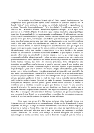 Falei a respeito de sofrimento. De que espécie? Físico e moral, simultaneamente Para
compreender minha personalidade importa haver assimilado os conceitos expostos em "A
Grande Síntese" como conclusões no campo da evolução individual e especialmente os
seguintes: "As sendas da evolução humana", "A lei do trabalho", “O problema da renuncia”, "A
função da dor", "A evolução do amor", "Psiquismo e degradação biológica". Não os repito. Esses
conceitos eu os vivi todos. O ponto de vista com o qual a ciência materialista lança ao patológico
esses tipos de personalidade foi por mim destruído completamente. O sofrimento me vem do
esforço de realizar minha evolução espiritual, fundido como me encontro num organismo animal
que me arrasta para baixo, constrangido a um trabalho que me inclina para baixo, localizado
numa atmosfera humana que me atrai para baixo. Verdadeiramente, possui o espírito uma força
titânica, para poder realizar seu trabalho em tais condições. No meu esforço, conheci horas
turvas e horas de derrota. Os impulsos biológicos do passado são forças reais que reagem e se
lançam contra quem queira esmagá-las. Em mim, o espírito, princípio positivo, ativo, que sempre
dá gratuitamente, viril na luta, escolheu o maior inimigo — as forças da vida — das quais os
homens não são senão os executores inconscientes (instintos) e quis impor-se à matéria, ao
passado sobrevivente na animalidade, o princípio negativo, passivo, que sempre requer uma
compensação utilitária. Não pode pretender ensinar aos outros quem ao menos não experimentou
primeiramente quão é difícil construir-se a si mesmo. Esse esforço, realizado nas profundezas de
minha natureza humana, nas raízes dos instintos primordiais, torna indispensável uma
tenacidade, um equilíbrio, uma lucidez que se mantêm somente à custa de uma tensão e uma
presença de espírito intensos e constantes Imagina o leitor que significa ter por antagonista as
forças biológicas? Quem vive de instintos e não discute a própria natureza humana, quem vive de
acordo com os impulsos milenários e se deixa arrastar pela corrente, não pode imaginá-lo. Eu
sou, porém, um revolucionário e um rebelde e todas as forças atávicas se encarniçam em torno
do violador que quer superá-las. Tenho vivido dias de tempestades em que todos os vendavais do
universo pareciam agredir-me. O bem e o mal são forças reais e na minha hipersensibilidade
pude medir-lhes todo o ímpeto. Agonizei em poder de correntes barônticas que desejavam
estrangular-me. Disputei e defendi, palmo a palmo, minha estrada, calculando o assalto e a
resistência, com a estratégia consciente de quem quer dominar e vencer. Foi uma exaustiva
guerra de trincheira. Ao mesmo tempo que me abandonava ao êxtase dos místicos para a
ascensão, controlava as posições racionalmente, com objetividade científica, para consolidar as
bases. Não se consegue o vôo senão através de longas experiências, em que se deve conquistar
uma complexa técnica. Relatei, em termos científicos, os caminhos das ascensões espirituais dos
místicos. E tudo isso não foi senão um dos aspectos do meu sofrimento.

         Sobre todas essas coisas devo falar porque esclarece minha inspiração, porque esse
doloroso esforço de desprendimento da natureza humana inferior, que fui deixando atrás de mim,
sangrando, aos pedaços, ao longo do caminho de minha vida, foi a condição daquela inspiração,
preparou-a e explica-a. Assim defino seu tipo, como um estado de hiperestesia nervosa e
superpsiquismo intelectual, atingidos através das vias normais que continuam a evolução
orgânica darwiniana. Foi através desse esforço de triunfos biológicos que consegui a
transformação de minha consciência numa superior dimensão conceptual, que me permite a
 