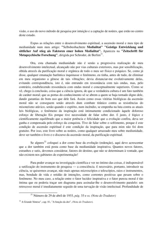 visão, o uso do novo método de pesquisa por intuição e a captação de noúres, que estão no centro
deste estudo.

          Expus as relações entre o desenvolvimento espiritual, a ascensão moral e meu tipo de
mediunidade num meu artigo: "Selbsbeobachtete Medialitat" "Geistige Entwicklung und
sittlicher Auf stieg ais Faktoren emer hohen Medialitat". Apareceu na "Zeitschrift fúr
Metapsychische Forschung", dirigida por Schroder, de Berlim31.

          Ora, esta chamada mediunidade não é senão a progressiva realização de meu
desenvolvimento intelectual, alcançado não por vias culturais exteriores, mas por sensibilização,
obtida através da purificação moral e orgânica de todo o meu ser físico e psíquico. Se, como já
disse, qualquer emanação barôntica inquinasse o fenômeno, eu tinha, antes de tudo, de eliminar
em meu organismo a gênese de tais vibrações; devia distanciar-me evolutivamente delas,
evitando correspondência, isto é, não entrando em ressonância com tais ondas, mas, pelo
contrário, estabelecendo ressonância com ondas moral e conceptualmente superiores. Como se
vê, chego à conclusão, coisa que a ciência ignora, de que a verdadeira cultura é um fato também
de caráter moral; que as portas do conhecimento só se abrem a quem se haja tornado digno dele,
dando garantias do bom uso que dele fará. Assim como essas vitórias biológicas da ascensão
moral não se conseguem senão através dum combate titânico contra as resistências do
misoneísmo atávico, senão quando o espírito, num incêndio, se empenha na luta contra as atuais
leis biológicas, o fenômeno da inspiração está intimamente condicionado àquele doloroso
esforço de liberação Eis porque tive necessidade de falar sobre dor. É justo, é lógico e
cientificamente equilibrado que a maior potência e felicidade que a evolução confira, deva ser
ganha e compensada pelo esforço da conquista. Tive de falar sobre o sofrimento, porque é este
condição de ascensão espiritual é este condição da inspiração, que para mim não foi dom
gratuito. Por isso, este livro sobre as noúres, como qualquer arrazoado meu sobre mediunidade,
deve ser também o livro e o discurso da ascensão moral, da purificação espiritual.

         Se algures32 coloquei a dor como base da evolução (redenção), aqui devo acrescentar
que a dor também está posta como base da mediunidade inspirativa. Quantos novos fatores,
estranhos e sutis, devemos considerar, fatores do destino, que não se determinam à vontade, que
não existem nos gabinetes de experimentação!

          Para poder avançar na investigação científica e ver no íntimo das coisas, é indispensável
a sutilização do instrumento de pesquisa — a consciência. É necessário, portanto, introduzir na
ciência, se quisermos avançar, não mais apenas microscópios e telescópios, raios e instrumentos,
mas, bondade de vida e retidão de intenções, como correntes positivas que pesam sobre o
fenômeno. No meu caso, a relação entre o fator lucidez inspirativa e o fator pureza moral é tão
íntima que eu poderia traçar um diagrama para assinalar-lhe o desenvolvimento paralelo: um
retrocesso moral é imediatamente seguido de uma turvação de visão intelectual. Profundidade de

             31
                  Número de 29 de abril de 1933, pág. 33 e ss. (Nota do Tradutor)
32
     A Grande Síntese", cap. 81, "A função da dor", (Nota do Tradutor).
 