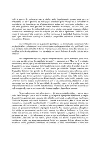 visão e pureza de registração não se obtêm senão impulsionando sempre mais para as
profundezas do ser o processo de purificação, justamente para outorgar-lhe a capacidade de
ressonância e de sintonização, por afinidade, com as noúres mais puras, mais profundas, e, por
isso, mais poderosas, mais próximas do centro espiritual do universo. Por isso, falei, com
referência ao meu caso, de mediunidade progressiva, sujeita a um normal processo evolutivo.
Poderia usar a terminologia mística e religiosa, que para mim é equivalente à científica: esta,
porém, é mais apropriada a precisar e melhor corresponde à mentalidade hodierna. Somente
agora, após estas últimas observações, é possível compreender plenamente a história do meu
caso, exposto de início.

          Esse sofrimento meu não é, portanto, patológico; sua normalidade é compreensível e
justificada pelas condições particulares que atravessa minha personalidade, não equilibrada como
a da mediania num ambiente de forças proporcionadas, mas lançada numa fase em que esse
equilíbrio sofre desvios violentos pela introdução, no campo dinâmico de minha vida, de novos
impulsos.

         Para compreender meu caso, importa compreender-me e a esses problemas, o que não é,
pois, uma questão ociosa. Desequilíbrio, portanto? — perguntar-se-á. Mas, ele é o primeiro
desequilíbrio do vôo, que já se equilibrou num equilíbrio mais dinâmico e mais ágil: é ele um
desequilíbrio que ainda no período de formação foi por mim guiado, a fim de conduzi-lo a estes
resultados, e cerceado nos limites de uma intensa produtividade. Sempre dominei esse
desencadear de forças para que não me desorientasse e a pseudoneurose caiu, submissa, a meus
pés: isso significa um equilíbrio e uma potência mais que normais. E daquela destruição de
animalidade, que decepa egoísmos, voracidades, paixões, renasci numa vida maior, numa
juventude de espírito que jamais perece. Essa foi minha conquista maior, minha redenção, como
Cristo nos indicou, atingida na cruz através da dor. E Ele, primeiramente, obedeceu à Lei para
mostrar-nos que até para Ele há necessidade de segui-la e como ela é sentida tanto mais
inviolável quanto mais alto se sobe, na harmonia da ordem divina. Estes conceitos a ciência não
pode compreender, mas se encontram, não obstante, nas bases da evolução humana.

          "Se ascendemos aos mais altos níveis. — diz uma registração minha, — parece que a
velha forma biológica que se atrofia não mas pode suportar o psiquismo hipertrófico e surgem
desequilíbrios aparentes, que a ciência, não sabendo compreendê-los, classifica de patológicos,
fazendo-os ingressar nas formas da neurose". Fixemos nossa atenção, pois, a fim de não nos
enganarmos, observando superficialmente e baseando-nos em apenas qualquer sintoma; não
confundamos, tão levianamente, o patológico com o supranormal, colocando ambos igualmente
fora da lei, que deve ser verdadeira só porque é da maioria. Não elevemos, com essa adoração do
tipo médio, um monumento à mediocridade humana; aprendamos, finalmente, a vibrar numa
paixão mais elevada, que não seja a do eterno comer e reproduzir-se, orgulhar-se e enriquecer;
quebremos, de uma vez, o ciclo em que se repete sempre a animalidade humana! Outra, porém, é
a realidade. Cada forma de vida elabora, apenas nascida, suas defesas; e quem abandonou, no
caminho do perdão e do amor, nas pegadas de Cristo, seus ataques e defesas, não está por isso
desarmado e sabe, igualmente, combater o seu combate. Ele tem o conhecimento e se move num
 
