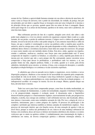 oceano de luz. Embora a agressividade humana estampe em sua alma a derrota de uma hora, ele
sente e atrai as forças do universo, tem o poder da sinceridade, da verdade, da justiça, luta por
um princípio, por um ideal, e aquelas forças se insurgem como por uma violação de si mesmas e
do principio divino que as governa, quando quem fala em nome do bem é esmagado. Quem
atirou para longe de si as armas da luta humana, apodera-se de outras, mais sutis e poderosas, de
uma luta mais digna.

          Meu sofrimento provém do fato de o espírito, atingido certo nível, não saber e não
poder mais adaptar-se a viver no cárcere sensório do organismo corporal. Quer evadir-se a cada
instante, de sua prisão, a prisão do ambiente terrestre. É trágico ouvir o cântico da grande pátria
distante, invocá-la da terra do exílio e não poder atingi-la. É um contraste maravilhoso e sábio de
forças, em que o espírito é constrangido a curvar sua potência sobre a matéria para sacudi-la,
animá-la, atraí-la consigo para o alto, já que não pode desprender-se dela e abandoná-la. Só esse
ambiente denso oferece a resistência necessária a fazer dela um campo de exercícios. Eis porque
se nasce neste mundo com um incêndio dentro d’alma. Esta deve, então, aquietar seu impulso,
estudar o ambiente, analisar-se, canalizar suas forças para uma produtividade real. E nessa
compressão de impulso o espírito se fortalece, se concentra e a alma, repelida para dentro de si
mesma por um exterior que não a sacia porque não lhe corresponde, parece encontrar nessa
compressão a força para descer às profundezas, e profundezas cada vez maiores, e aí, nas
grandes fontes da vida, adquirir potência. Então, e só então, quando se é assim, pela divina
sabedoria, introduzido nesse encaixe, se retoma, à força, com a energia do desespero, o caminho
da própria evolução biológica e se continua a via das ascensões espirituais.

         A sabedoria que criou no passado novos órgãos e organismos, novos instintos e novas
disposições psíquicas, obedeceu a essa mesma lei de necessidade de expansão pela compressão,
necessidade de vida ou de morte. A evolução é uma força irrefreável e quando se chega a uma
encruzilhada — na época paleontológica ou, como atualmente, na fase da evolução psíquica — é
indispensável escolher: ou avançar ou morrer. Eu tive de avançar. Muitos, quando chegar sua
hora, deverão fazer o mesmo.

          Tudo isso serve para fazer compreender porque, como base da minha mediunidade, eu
coloco, na condição de fundamentais, o caráter de normalidade, enquanto é fenômeno biológico,
e o de progressividade, enquanto é evolução moral. A desarmonia entre o hipertrófico
desenvolvimento psíquico e o funcionamento orgânico, necessariamente levado, por progressivas
reduções, à atrofia, traz consigo um contínuo e sutil sofrimento nervoso, não localizado, difuso,
mas intenso e incessante, como uma verdadeira sensação da vida. Por isso, a alegria de viver se
transferiu, inteiramente, para o centro psíquico do espírito. O processo de purificação é tão
completo e profundo que interessa também as íntimas camadas do metabolismo orgânico. Esse
processo de renovação interior, que cria funções novas, dá uma sensação de agonia à vida no
nível físico, porque se realiza nas profundezas do ser; trata-se de uma mudança substancial de
formas e de existência; desce até tocar os íntimos movimentos eletrônicos dos átomos e os motos
vorticosos que os unem na química celular; é verdadeiramente uma transmutação de órgãos e
substâncias em outras, de diversa composição química e diferente orientação atômica. A
 