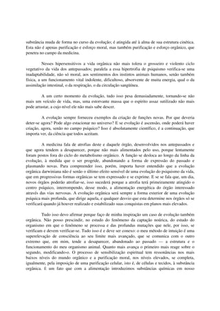 substância muda de forma no curso da evolução; é atingida até à alma de sua estrutura cinética.
Esta não é apenas purificação e esforço moral, mas também purificação e esforço orgânico, que
penetra no campo da medicina.

          Nesses hipersensitivos a vida orgânica não mais tolera o grosseiro e violento ciclo
vegetativo da vida dos antepassados; paralela a essa hipertrofia de psiquismo verifica-se uma
inadaptabilidade, não só moral, aos sentimentos dos instintos animais humanos, senão também
física, a um funcionamento vital indolente, dificultoso, absorvente de muita energia, qual o da
assimilação intestinal, o da respiração, o da circulação sangüínea.

         A um certo momento da evolução, tudo isso pesa demasiadamente, tornando-se não
mais um veículo de vida, mas, uma estorvante massa que o espirito assaz sutilizado não mais
pode arrastar, a cujo nível ele não mais sabe descer.

         A evolução sempre forneceu exemplos da criação de funções novas. Por que deveria
deter-se agora? Pode algo estacionar no universo? E se evolução é ascensão, onde poderá haver
criação, agora, senão no campo psíquico? Isso é absolutamente científico, é a continuação, que
importa ver, da ciência que todos aceitam.

          A medicina fala de atrofias deste e daquele órgão, desenvolvidos nos antepassados e
que agora tendem a desaparecer, porque não mais alimentados pelo uso, porque lentamente
foram postos fora do ciclo do metabolismo orgânico. A função se desloca ao longo da linha da
evolução, à medida que o ser progride, abandonando a forma de expressão do passado e
plasmando novas. Para compreender isso, porém, importa haver entendido que a evolução
orgânica darwiniana não é senão o último efeito sensível de uma evolução do psiquismo da vida,
que em progressivas formas orgânicas se tem expressado e se exprime. E se se fala que, um dia,
novos órgãos poderão atrofiar-se, isso sucederá porque a atrofia terá primeiramente atingido o
centro psíquico, interrompendo, desse modo, a alimentação energética do órgão interessado
através das vias nervosas. A evolução orgânica será sempre a forma exterior de uma evolução
psíquica mais profunda, que dirige aquela, e qualquer desvio que esta determine nos órgãos só se
verificará quando já houver realizado e estabilizado suas conquistas em planos mais elevados.

         Tudo isso devo afirmar porque faço de minha inspiração um caso de evolução também
orgânica. Não posso prescindir, no estudo do fenômeno da captação noúrica, do estudo do
organismo em que o fenômeno se processa e das profundas mutações que nele, por isso, se
verificam e devem verificar-se. Tudo isso é e deve ser conexo: o meu método de intuição é uma
superelevação de consciência ao seu limite mais avançado, que se comunica com o outro
extremo que, em mim, tende a desaparecer, abandonado ao passado — a estrutura e o
funcionamento do meu organismo animal. Quanto mais avança o primeiro mais reage sobre o
segundo, modificando-o. O processo de sensibilização espiritual tem ressonâncias nos mais
baixos níveis do mundo orgânico e a purificação moral, nos níveis elevados, se completa,
igualmente, pela imposição de uma purificação celular, isto é, de células e tecidos, à substância
orgânica. É um fato que com a alimentação introduzimos substâncias químicas em nosso
 